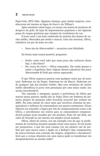 2

Brand Sense

Pepsi­‑Cola, MTV Nike. Algumas crianças, para minha surpresa, reco,
nheceram até mesmo as logos da Gucci e da Tiffany’s.
Após examinar várias logos, eu trouxe um monte de produtos de
designers de grife, de lojas de departamento populares e até algumas
peças de roupas genéricas que comprei de vendedores de rua.
O jeans azul é um item conhecido da maioria dos alunos de ensino médio, obcecados por moda e marcas. Uma das meninas, Olívia,
embalava um par de jeans no colo.
–	 Estes são da Abercrombie! – anunciou com felicidade.
Da forma mais casual possível, perguntei:
–	 Então, como você sabe que esses jeans são realmente dessa
loja, e não falsos?
–	 Por causa do cheiro – Olívia respondeu. Ela então passou a
inalar a fragrância doce (alguns diriam enjoativa) dos jeans
Abercrombie & Fitch que estava segurando.
O que Olívia segurava parecia com qualquer outro par de jeans
azul. Poderiam ser da Target. Poderiam ser da Macy’s. Poderiam ser
de qualquer loja dos Estados Unidos. Mas essa estudante de ensino
médio identificou os jeans sem pestanejar por uma única razão: seu
aroma inconfundível.
Tão estranha e intrigante quanto a preferência de Olívia por
marcas possa parecer, minha ida ao Today Show me lembrou do primeiro projeto de pesquisa sobre branding sensorial que realizei em
2005. Foi uma missão de cinco anos que envolveu centenas de pesquisadores e milhares de consumidores em quatro continentes. Nosso
objetivo era entender a lógica por trás de comportamentos como o de
Olívia, e providenciar um roteiro para os consumidores compreenderem porque eram atraídos por um produto, fosse ele um iPod, um
vidro de Nescafé ou até mesmo um simples cereal matinal.
Olívia, afinal de contas, era um exemplo vivo do que os profissionais de marketing desejam quando criam uma marca. Eu há muito
me perguntava: o que faz uma criança (ou um adulto) cair de joelhos por uma marca como a Apple ou a Kellog’s? Que componentes
da marca formam essa conexão tão mágica, magnética e duradoura?
Será que a crença obsessiva em uma marca pode se transformar em
desapontamento ou mesmo tédio?

lindstrom 14x21.indd 2

21/7/2011 10:37:04

 