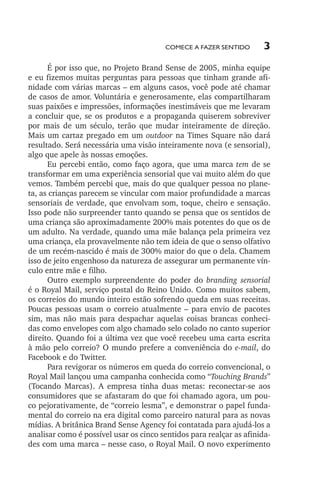 Comece a fazer sentido

3

É por isso que, no Projeto Brand Sense de 2005, minha equipe
e eu fizemos muitas perguntas para pessoas que tinham grande afinidade com várias marcas – em alguns casos, você pode até chamar
de casos de amor. Voluntária e generosamente, elas compartilharam
suas paixões e impressões, informações inestimáveis que me levaram
a concluir que, se os produtos e a propaganda quiserem sobreviver
por mais de um século, terão que mudar inteiramente de direção.
Mais um cartaz pregado em um outdoor na Times Square não dará
resultado. Será necessária uma visão inteiramente nova (e sensorial),
algo que apele às nossas emoções.
Eu percebi então, como faço agora, que uma marca tem de se
transformar em uma experiência sensorial que vai muito além do que
vemos. Também percebi que, mais do que qualquer pessoa no planeta, as crianças parecem se vincular com maior profundidade a marcas
sensoriais de verdade, que envolvam som, toque, cheiro e sensação.
Isso pode não surpreender tanto quando se pensa que os sentidos de
uma criança são aproximadamente 200% mais potentes do que os de
um adulto. Na verdade, quando uma mãe balança pela primeira vez
uma criança, ela provavelmente não tem ideia de que o senso olfativo
de um recém­‑nascido é mais de 300% maior do que o dela. Chamem
isso de jeito engenhoso da natureza de assegurar um permanente vínculo entre mãe e filho.
Outro exemplo surpreendente do poder do branding sensorial
é o Royal Mail, serviço postal do Reino Unido. Como muitos sabem,
os correios do mundo inteiro estão sofrendo queda em suas receitas.
Poucas pessoas usam o correio atualmente – para envio de pacotes
sim, mas não mais para despachar aquelas coisas brancas conhecidas como envelopes com algo chamado selo colado no canto superior
direito. Quando foi a última vez que você recebeu uma carta escrita
à mão pelo correio? O mundo prefere a conveniência do e­ mail, do
‑
Facebook e do Twitter.
Para revigorar os números em queda do correio convencional, o
Royal Mail lançou uma campanha conhecida como “Touching Brands”
(Tocando Marcas). A empresa tinha duas metas: reconectar­‑se aos
consumidores que se afastaram do que foi chamado agora, um pouco pejorativamente, de “correio lesma”, e demonstrar o papel fundamental do correio na era digital como parceiro natural para as novas
mídias. A britânica Brand Sense Agency foi contatada para ajudá­‑los a
analisar como é possível usar os cinco sentidos para realçar as afinidades com uma marca – nesse caso, o Royal Mail. O novo experimento

lindstrom 14x21.indd 3

21/7/2011 10:37:04

 