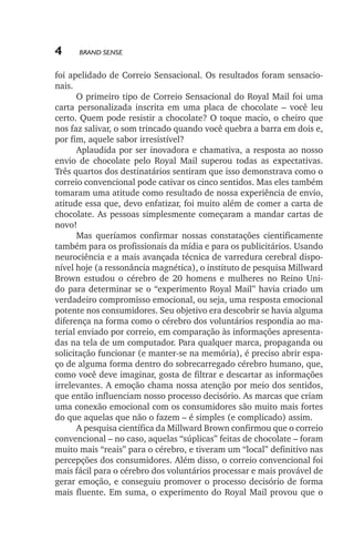 4

Brand Sense

foi apelidado de Correio Sensacional. Os resultados foram sensacionais.
O primeiro tipo de Correio Sensacional do Royal Mail foi uma
carta personalizada inscrita em uma placa de chocolate – você leu
certo. Quem pode resistir a chocolate? O toque macio, o cheiro que
nos faz salivar, o som trincado quando você quebra a barra em dois e,
por fim, aquele sabor irresistível?
Aplaudida por ser inovadora e chamativa, a resposta ao nosso
envio de chocolate pelo Royal Mail superou todas as expectativas.
Três quartos dos destinatários sentiram que isso demonstrava como o
correio convencional pode cativar os cinco sentidos. Mas eles também
tomaram uma atitude como resultado de nossa experiência de envio,
atitude essa que, devo enfatizar, foi muito além de comer a carta de
chocolate. As pessoas simplesmente começaram a mandar cartas de
novo!
Mas queríamos confirmar nossas constatações cientificamente
também para os profissionais da mídia e para os publicitários. Usando
neurociência e a mais avançada técnica de varredura cerebral disponível hoje (a ressonância magnética), o instituto de pesquisa Millward
Brown estudou o cérebro de 20 homens e mulheres no Reino Unido para determinar se o “experimento Royal Mail” havia criado um
verdadeiro compromisso emocional, ou seja, uma resposta emocional
potente nos consumidores. Seu objetivo era descobrir se havia alguma
diferença na forma como o cérebro dos voluntários respondia ao material enviado por correio, em comparação às informações apresentadas na tela de um computador. Para qualquer marca, propaganda ou
solicitação funcionar (e manter­‑se na memória), é preciso abrir espaço de alguma forma dentro do sobrecarregado cérebro humano, que,
como você deve imaginar, gosta de filtrar e descartar as informações
irrelevantes. A emoção chama nossa atenção por meio dos sentidos,
que então influenciam nosso processo decisório. As marcas que criam
uma conexão emocional com os consumidores são muito mais fortes
do que aquelas que não o fazem – é simples (e complicado) assim.
A pesquisa científica da Millward Brown confirmou que o correio
convencional – no caso, aquelas “súplicas” feitas de chocolate – foram
muito mais “reais” para o cérebro, e tiveram um “local” definitivo nas
percepções dos consumidores. Além disso, o correio convencional foi
mais fácil para o cérebro dos voluntários processar e mais provável de
gerar emoção, e conseguiu promover o processo decisório de forma
mais fluente. Em suma, o experimento do Royal Mail provou que o

lindstrom 14x21.indd 4

21/7/2011 10:37:04

 