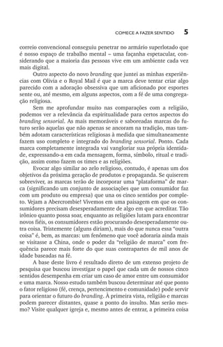 Comece a fazer sentido

5

correio convencional conseguiu penetrar no armário superlotado que
é nosso espaço de trabalho mental – uma façanha espetacular, considerando que a maioria das pessoas vive em um ambiente cada vez
mais digital.
Outro aspecto do novo branding que juntei as minhas experiências com Olivia e o Royal Mail é que a marca deve tentar criar algo
parecido com a adoração obsessiva que um aficionado por esportes
sente ou, até mesmo, em alguns aspectos, com a fé de uma congregação religiosa.
Sem me aprofundar muito nas comparações com a religião,
podemos ver a relevância da espiritualidade para certos aspectos do
branding sensorial. As mais memoráveis e saboreadas marcas do futuro serão aquelas que não apenas se ancoram na tradição, mas também adotam características religiosas à medida que simultaneamente
fazem uso completo e integrado do branding sensorial. Ponto. Cada
marca completamente integrada vai vangloriar sua própria identidade, expressando­‑a em cada mensagem, forma, símbolo, ritual e tradição, assim como fazem os times e as religiões.
Evocar algo similar ao zelo religioso, contudo, é apenas um dos
objetivos da próxima geração de produtos e propaganda. Se quiserem
sobreviver, as marcas terão de incorporar uma “plataforma” de marca (significando um conjunto de associações que um consumidor faz
com um produto ou empresa) que una os cinco sentidos por completo. Vejam a Abercrombie! Vivemos em uma paisagem em que os consumidores precisam desesperadamente de algo em que acreditar. Tão
irônico quanto possa soar, enquanto as religiões lutam para encontrar
novos fiéis, os consumidores estão procurando desesperadamente outra coisa. Tristemente (alguns diriam), mais do que nunca essa “outra
coisa” é, bem, as marcas: um fenômeno que você adoraria ainda mais
se visitasse a China, onde o poder da “religião de marca” com fre­
quência parece mais forte do que suas contrapartes de mil anos de
idade baseadas na fé.
A base deste livro é resultado direto de um extenso projeto de
pesquisa que buscou investigar o papel que cada um de nossos cinco
sentidos desempenha em criar um caso de amor entre um consumidor
e uma marca. Nosso estudo também buscou determinar até que ponto
o fator religioso (fé, crença, pertencimento e comunidade) pode servir
para orientar o futuro do branding. À primeira vista, religião e marcas
podem parecer distantes, quase a ponto do insulto. Mas serão mesmo? Visite qualquer igreja e, mesmo antes de entrar, a primeira coisa

lindstrom 14x21.indd 5

21/7/2011 10:37:05

 
