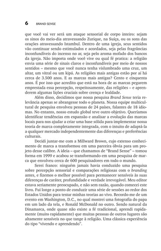 6

Brand Sense

que você vai ver será um ataque sensorial de corpo inteiro: sejam
os sinos do meio­‑dia atravessando Zurique, na Suíça, ou os sons das
orações atravessando Istambul. Dentro de uma igreja, seus sentidos
vão continuar sendo estimulados e acordados, seja pelas fragrâncias
inconfundíveis do incenso no ar, seja pelo aroma mofado dos bancos
da igreja. Não importa onde você vive ou qual fé pratica: a religião
envia uma série de sinais claros e inconfundíveis por meio de nossos
sentidos – mesmo que você nunca tenha vislumbrado uma cruz, um
altar, um vitral ou um kipá. As religiões mais antigas estão por aí há
cerca de 3.500 anos. E as marcas mais antigas? Cento e cinquenta
anos. É por isso que acredito que está na hora de as marcas pegarem
emprestada essa percepção, respeitosamente, das religiões – e aprenderem algumas lições cruciais sobre crença e lealdade.
Além disso, decidimos que nossa pesquisa Brand Sense teria relevância apenas se abrangesse todo o planeta. Nossa equipe multicultural de pesquisa envolveu pessoas de 24 países, falantes de 18 idiomas. No entanto, nosso estudo global teve outro objetivo. Queríamos
identificar tendências em expansão e analisar a evolução das marcas
locais para nos ajudar a criar uma base sólida para implementar nossa
teoria de marca completamente integrada, com o intuito de adaptá­‑la
a qualquer mercado independentemente das diferenças e preferências
culturais.
Decidi juntar­‑me com a Millward Brown, cujo extenso conhecimento de marca a transformou em uma parceira óbvia para um projeto desse calibre. A ideia – que chamamos de “Brand Sense” – tomou
forma em 1999 e acabou se transformando em uma pesquisa de marca que envolveu cerca de 600 pesquisadores em todo o mundo.
Serei franco: ninguém jamais havia conduzido uma pesquisa
sobre percepção sensorial e comparações religiosas com o branding
antes, e fizemos o melhor possível para permanecer sensíveis às suas
diferenças de caráter, profundidade e verdade irrevogável. Meu editor
estava seriamente preocupado, e não sem razão, quando comecei este
livro. Fui longe a ponto de conduzir uma série de sessões ao redor dos
Estados Unidos para testar minhas teorias ao vivo. Recordo­‑me de um
evento em Washington, D.C., no qual mostrei uma fotografia do papa
em um lado da tela, e Ronald McDonald no outro. Sendo natural da
Dinamarca, onde quase não existe a fé tradicional, aprendi rapidamente (muito rapidamente) que muitas pessoas de outros lugares são
altamente sensíveis no que tange à religião. Uma clássica experiência
do tipo “vivendo e aprendendo”.

lindstrom 14x21.indd 6

21/7/2011 10:37:05

 