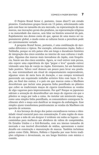 Comece a fazer sentido

7

O Projeto Brand Sense é, portanto, (ouso dizer?) um estudo
pioneiro. Conduzimos grupos focais em 13 países, selecionando cada
país com base no tamanho do seu mercado, na representação de suas
marcas, nas inovações gerais dos produtos, na representação religiosa
e na maturidade das marcas, sem falar na história sensorial do país.
Rapidamente nos demos conta de que, apesar de uma marca ser supostamente global, o modo como as culturas locais a percebem pode
ser extremamente variado.
A pesquisa Brand Sense, portanto, é uma combinação de mercados diferentes e típicos. Por exemplo, selecionamos Japão, Índia e
Tailândia, porque os três países têm um longo e duradouro histórico
de integração dos cinco sentidos no interior de suas culturas e tradições. Algumas das marcas mais inovadoras do Japão, com frequência, fazem uso dos cinco sentidos. Agora, se você estiver com pressa,
não espere uma experiência do tipo “pegue e leve” quando estiver
visitando uma loja de varejo no Japão. Entretanto, há um fantástico
lado positivo. Talvez você demore um pouco para levar seu produto, mas testemunhará um ritual de empacotamento surpreendente,
algumas vezes de meia hora de duração, e sua compra terminará
parecendo um requintado trabalho artístico feito com laços. O Japão, no final das contas, é o país em que marcas como a Marlboro
descobriram que incluir uma pequena linha pontilhada no plástico
que cobre os tradicionais maços de cigarro transformou as vendas
de algo vagaroso para impressionante. Por quê? Porque os japoneses
odeiam a sensação de desembrulhar um maço de cigarros em que o
plástico se rasga por toda a caixa. Ao instalar um minúsculo toque,
como uma simples linha pontilhada, os consumidores conseguem facilmente abrir o maço sem danificar as imagens da embalagem. Esse
simples ajuste transformou positivamente as vendas da Marlboro em
questão de semanas.
A rica herança do design dos países escandinavos tornou a identidade visual essencial para sua comunicação. É uma região do mundo em que a mão de um designer é evidente em todos os lugares – de
camisinhas para mulheres aos abridores de vidros de comprimidos.
Os Estados Unidos e a Grã­‑Bretanha, com seu imenso tamanho de
mercado e sua incrível diversidade de mídias, apresentam o maior
desafio em construção e manutenção de marcas. Também incluímos
países como Chile, México, Polônia e Espanha por suas fortes tradições religiosas e devocionais, ou seu longo histórico com música e
comida.

lindstrom 14x21.indd 7

21/7/2011 10:37:05

 
