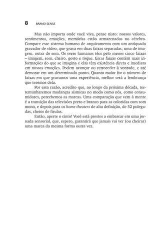 8

Brand Sense

Mas não importa onde você viva, pense nisto: nossos valores,
sentimentos, emoções, memórias estão armazenados no cérebro.
Compare esse sistema humano de arquivamento com um antiquado
gravador de vídeo, que grava em duas faixas separadas, uma de imagem, outra de som. Os seres humanos têm pelo menos cinco faixas
– imagem, som, cheiro, gosto e toque. Essas faixas contêm mais informações do que se imagina e elas têm existência direta e imediata
em nossas emoções. Podem avançar ou retroceder à vontade, e até
demorar em um determinado ponto. Quanto maior for o número de
faixas em que gravamos uma experiência, melhor será a lembrança
que teremos dela.
Por essa razão, acredito que, ao longo da próxima década, testemunharemos mudanças sísmicas no modo como nós, como consumidores, percebemos as marcas. Uma comparação que vem à mente
é a transição das televisões preto e branco para as coloridas com som
mono, e depois para os home theaters de alta definição, de 52 polegadas, cheios de firulas.
Então, aperte o cinto! Você está prestes a embarcar em uma jornada sensorial, que, espero, garantirá que jamais vai ver (ou cheirar)
uma marca da mesma forma outra vez.

lindstrom 14x21.indd 8

21/7/2011 10:37:05

 