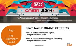 www.simplify360.com 
Stage 1 
The 
Preliminary 
Round 
Team Name: BRAND SETTERS 
Name of first member:Reena Jagtap 
College Name:SIMC-Pune 
Name of second member:Abhigyan Choudhury 
College Name:SIMC-Pune 
 