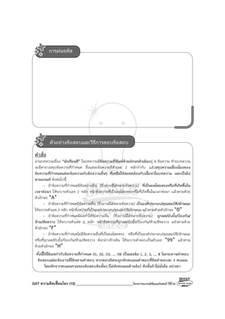 GAT ความคิดเชื่อมโยง (10) ________________________________โครงการแบรนด์ซัมเมอร์แคมป์ ปีที่26
คําสั่ง
อ่านบทความเรื่อง “นักเรียนดี” ในบทความมีข้อความที่พิมพ์ด้วยอักษรตัวเข้มอยู่ 8 ข้อความ ท้ายบทความ
จะมีตารางสรุปข้อความที่กําหนด ซึ่งแต่ละข้อความมีตัวเลข 2 หลักกํากับ แล้วสรุปความเชื่อมโยงของ
ข้อความที่กําหนดแต่ละข้อความกับข้อความอื่นๆ ที่เหลือให้สอดคล้องกับเนื้อหาในบทความ และเป็นไป
ตามเกณฑ์ ดังต่อไปนี้
- ถ้าข้อความที่กําหนดมีข้อความอื่น (ซึ่งอาจมีได้หลายข้อความ) ที่เป็นผลโดยตรงหรือที่เกิดขึ้นใน
เวลาต่อมา ให้ระบายตัวเลข 2 หลัก หน้าข้อความที่เป็นผลโดยตรงหรือที่เกิดขึ้นในเวลาต่อมา แล้วตามด้วย
ตัวอักษร “A”
- ถ้าข้อความที่กําหนดมีข้อความอื่น (ซึ่งอาจมีได้หลายข้อความ) เป็นองค์ประกอบ/คุณสมบัติ/ลักษณะ
ให้ระบายตัวเลข 2 หลัก หน้าข้อความที่เป็นองค์ประกอบ/คุณสมบัติ/ลักษณะ แล้วตามด้วยตัวอักษร “D”
- ถ้าข้อความที่กําหนดมีผลทําให้ข้อความอื่น (ซึ่งอาจมีได้หลายข้อความ) ถูกลด/ยับยั้ง/ป้องกัน/
ห้าม/ขัดขวาง ให้ระบายตัวเลข 2 หลัก หน้าข้อความที่ถูกลด/ยับยั้ง/ป้องกัน/ห้าม/ขัดขวาง แล้วตามด้วย
ตัวอักษร “F”
- ถ้าข้อความที่กําหนดไม่มีข้อความอื่นที่เป็นผลโดยตรง หรือที่เป็นองค์ประกอบ/คุณสมบัติ/ลักษณะ
หรือที่ถูกลด/ยับยั้ง/ป้องกัน/ห้าม/ขัดขวาง ดังกล่าวข้างต้น ให้ระบายคําตอบเป็นตัวเลข “99” แล้วตาม
ด้วยตัวอักษร “H”
ทั้งนี้ให้ใช้เลขกํากับข้อความที่กําหนด 01, 02, 03, ... 08 เป็นเลขข้อ 1, 2, 3, ... 8 ในกระดาษคําตอบ
ข้อสอบแต่ละข้ออาจมีได้หลายคําตอบ หากตอบผิดจะถูกหักคะแนนคําตอบที่ผิดคําตอบละ 3 คะแนน
โดยหักจากคะแนนรวมของข้อสอบข้อนั้นๆ (ไม่หักคะแนนข้ามข้อ) ดังนั้นถ้าไม่มั่นใจ อย่าเดา
การฝนรหัส
ตัวอย่างข้อสอบและวิธีการตอบข้อสอบ
 
