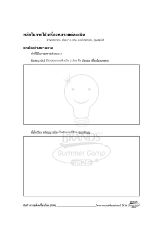 GAT ความคิดเชื่อมโยง (104)_______________________________โครงการแบรนด์ซัมเมอร์แคมป์ ปีที่26
หลักในการใชเครื่องหมายแตละชนิด
ส่วนประกอบ, ตัวอย่าง, เช่น, องค์ประกอบ, คุณสมบัติ
ยกตัวอยางบทความ
คําที่ใช้ในการตรวจคําตอบ =
ข้อสอบ GAT มีส่วนประกอบด้วยกัน 2 ส่วน คือ อังกฤษ เชื่อมโยงเหตุผล
ตั้งใจเรียน กตัญญู ขยัน เป็นลักษณะที่ดีของลูกกตัญญู
 