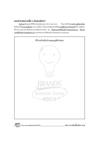 โครงการแบรนด์ซัมเมอร์แคมป์ ปีที่26 ______________________________ GAT ความคิดเชื่อมโยง (113)
ลองทําบทความสั้นๆ กันกอนดีกวา
ตังถังเฉามีคุณสมบัติที่มีประโยชน์ต่อสุขภาพร่างกายมากมาย ซึ่งจะก่อให้เกิดการสร้างภูมิคุ้มกันโรค
ซึ่งมีผลทําให้ร่างกายแข็งแรง นอกจากนี้แล้ว ตังถังเฉายังมีคุณสมบัติเป็นยาปฏิชีวนะจากธรรมชาติ ซึ่งยาปฏิชีวนะ
นี้จะสามารถช่วยยับยั้งพิษของแบคทีเรียหลายชนิด เช่น พิษของแบคทีเรียชนิด Pneumococcus, พิษของ
แบคทีเรียชนิด Streptococcus และพิษของแบคทีเรียชนิด Staphylococcusaureus
ที่ว่างสําหรับร่างแผนภูมิคําตอบ
 