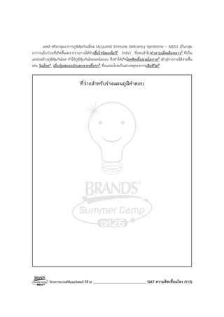 โครงการแบรนด์ซัมเมอร์แคมป์ ปีที่26 ______________________________ GAT ความคิดเชื่อมโยง (115)
เอดส์ หรือกลุ่มอาการภูมิคุ้มกันเสื่อม (Acquired Immune Deficiency Syndrome - AIDS) เป็นกลุ่ม
อาการเจ็บป่วยที่เกิดขึ้นเพราะร่างกายได้รับเชื้อไวรัสเอชไอวี1 (HIV) ซึ่งจะเข้าไปทําลายเม็ดเลือดขาว2 ที่เป็น
แหล่งสร้างภูมิคุ้มกันโรค ทําให้ภูมิคุ้มกันโรคลดน้อยลง จึงทําให้เกิดโรคติดเชื้อฉวยโอกาส3 เข้าสู่ร่างกายได้ง่ายขึ้น
เช่น วัณโรค4, เยื่อหุ้มสมองอักเสบจากเชื้อรา5 ซึ่งแต่ละโรคเป็นสาเหตุของการเสียชีวิต6
ที่ว่างสําหรับร่างแผนภูมิคําตอบ
 