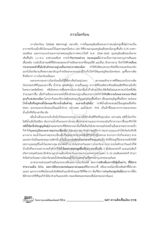 โครงการแบรนด์ซัมเมอร์แคมป์ ปีที่26 ______________________________ GAT ความคิดเชื่อมโยง (119)
ภาวะโลกร้อน
ภาวะโลกร้อน (Global Warming) หมายถึง การที่อุณหภูมิเฉลี่ยของอากาศบนโลกสูงขึ้นไม่ว่าจะเป็น
อากาศบริเวณใกล้ผิวโลกและน้ําในมหาสมุทรในช่วง 100 ปีที่ผ่านมาอุณหภูมิเฉลี่ยของโลกสูงขึ้นถึง 0.74 องศา-
เซลเซียส และจากแบบจําลองการคาดคะเนภูมิอากาศพบว่าในปี พ.ศ. 2544-2643 อุณหภูมิเฉลี่ยของโลกจะ
เพิ่มขึ้นถึง 1.1-6.4 องศาเซลเซียส การทํากิจกรรมต่างๆ ของมนุษย์ไม่ว่าจะเป็นการเผาผลาญถ่านหินและ
เชื้อเพลิง รวมไปถึงสารเคมีที่มีส่วนผสมของก๊าซเรือนกระจกที่มนุษย์ใช้ และอื่นๆ อีกมากมาย จึงทําให้ก๊าซเรือน
กระจกลอยตัวขึ้นไปจับตัวหนาอยู่บนชั้นบรรยากาศของโลก ทําให้รังสีของดวงอาทิตย์ที่ควรจะสะท้อนกลับ
ออกไปในปริมาณที่เหมาะสมกลับถูกก๊าซเรือนกระจกเหล่านี้กักเก็บไว้ทําให้อุณหภูมิของโลกค่อยๆ สูงขึ้นจากเดิม
ซึ่งเรียกว่า ภาวะโลกร้อนนั่นเอง
ผลกระทบของภาวะโลกร้อนนั้นก็มีให้เราเห็นกันอยู่บ่อยๆ สภาพลมฟ้าอากาศที่ผิดแปลกไปจากเดิม
ภัยธรรมชาติที่รุนแรงมากขึ้น น้ําท่วม แผ่นดินไหว พายุที่รุนแรง อากาศที่ร้อนผิดปกติจนมีคนเสียชีวิตรวมไปถึง
โรคระบาดชนิดใหม่ๆ หรือโรคระบาดที่เคยหายไปจากโลกนี้แล้วก็กลับมาให้เราได้เห็นใหม่และพาหะนําโรคที่เพิ่ม
จํานวนมากขึ้น เมื่อก๊าซเรือนกระจกเหล่านี้จับตัวหนาอยู่บนชั้นบรรยากาศก็ทําให้รังสีความร้อนจากดวงอาทิตย์
ถูกเก็บสะสมบนโลก โลกเราก็เลยเปรียบเหมือนเตาอบที่อุณหภูมิสูงขึ้นเรื่อยๆ เมื่ออุณหภูมิสูงขึ้นเรื่อยๆ จะส่งผล
ให้น้ําแข็งที่อยู่ตรงขั้วโลกและที่ธารน้ําแข็งต่างๆ ละลายเร็วเกินไป ปกติน้ําแข็งจะสะสมไว้ในฤดูฝนเพื่อที่จะ
ค่อยๆ ละลายออกมาไหลลงเป็นแม่น้ําต่างๆ อย่างเช่น แม่น้ําคงคา 70% เป็นน้ําที่ไหลมาจากการละลายของ
น้ําแข็งที่เทือกเขาหิมาลัย
เมื่อน้ําแข็งละลายเร็วเกินไปก็ส่งผลกระทบมากมายให้กับสิ่งมีชีวิตที่อยู่บนโลก อย่างเช่น หมีขั้วโลกก็จะ
ไม่มีน้ําแข็งไว้เหยียบ ต้องว่ายน้ําเป็นระยะทางไกลๆ เพื่อหาอาหารและอาหารของมันก็หายากมากขึ้นทุกทีทําให้
หมีขั้วโลกใกล้จะสูญพันธุ์ส่วนผลกระทบที่มีต่อพวกเรานั้นก็ได้เห็นกันไปมากมายแล้วพอน้ําแข็งละลายอย่างรวดเร็ว
ก็ทําให้อุณหภูมิของมหาสมุทรเปลี่ยนไป ส่งผลกระทบกับสภาพภูมิอากาศอย่างรุนแรงทําให้เกิดภัยพิบัติ
มากมาย พอน้ําในมหาสมุทรเปลี่ยนไปก็ส่งผลกระทบต่อสิ่งมีชีวิตที่อยู่ในทะเล พวกปะการังก็จะค่อยๆ ตาย
แนวปะการังเป็นแหล่งอนุบาลสัตว์น้ํา ถ้าไม่มีปะการังสัตว์น้ํามากมายก็จะสูญพันธุ์ไป ตัวที่ยังอยู่ก็ไม่สามารถฟักไข่ได้
เพราะอุณหภูมิในน้ําไม่เหมาะสม อนาคตถ้าเรายังไม่ช่วยกันลดภาวะโลกร้อน เราอาจจะไม่มีปลากินแล้วก็ได้
น้ําแข็งที่ละลายอย่างรวดเร็วยังทําให้น้ําในมหาสมุทรสูงขึ้นเรื่อยๆ ตอนนี้เฉลี่ย 3 มิลลิเมตรต่อปี แถมแผ่นดินก็
เกิดการทรุดตัวลงมาอีกด้วย แถวชานเมืองฝั่งตะวันออกของกรุงเทพทรุดตัวลงมา 5-10 เซนติเมตรต่อปี ถ้าเรา
ยังไม่ช่วยกันลดภาวะโลกร้อนต่อไปคงจะได้เล่นน้ําในกรุงเทพกันเป็นทะเลกรุงเทพของแท้เลย
เราสามารถช่วยลดก๊าซเรือนกระจกเพื่อลดภาวะโลกร้อนได้ โดยการหลีกเลี่ยงการใช้ตู้เย็นเก่าๆ ที่ใช้สาร
ทําความเย็น CFCs, ลดการใช้พวกสเปรย์และยาฆ่าแมลงที่มีสารพวกนี้ หรืออาจจะไม่บริโภคสินค้าที่ใช้ยาฆ่า
แมลง นอกจากจะดีต่อโลกแล้วยังดีต่อตัวเองอีกด้วยและวิธีที่ดีมากๆ นั่นก็คือการช่วยกันปลูกต้นไม้นอกจากนี้ยัง
มีอีกหลายวิธีที่คุณก็ทําได้มาช่วยกันเถอะครับ คนละนิดคนละหน่อยเพื่อโลกของเรานั่นเอง
 