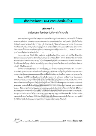 โครงการแบรนด์ซัมเมอร์แคมป์ ปีที่26 ______________________________ GAT ความคิดเชื่อมโยง (121)
ตัวอยางขอสอบ GAT ความคิดเชื่อมโยง
บทความที่ 1
สัตว์อพยพเคลื่อนย้ายกลับถิ่นกําเนิดได้อย่างไร
ธรรมชาติมีปรากฏการณ์ที่สร้างความพิศวงงงงวยให้แก่มนุษย์มากมายหลายประการ หนึ่งในนั้นที่ทําให้
ศาสตราจารย์ชีววิทยา Kenneth Lohmann แห่งมหาวิทยาลัยนอร์ทแคโรไลนา สหรัฐอเมริกา รู้สึกทึ่งเป็นอย่าง
ยิ่งก็คือเต่าทะเล ท่านกล่าวกับนักข่าว Voice of America ว่า “เมื่อลูกเต่าทะเลออกมาจากไข่ ก็คานลงทะเล
ท่องเที่ยวหากินไปในมหาสมุทรอันกว้างใหญ่ไพศาลซึ่งมันไม่เคยรู้จักมาก่อน และพอถึงเวลาวางไข่ขยายพันธุ์
ก็สามารถว่ายน้ํากับมายังชายฝั่งทะเลถิ่นกําเนิดได้อย่างถูกต้อง มันทําได้อย่างไร?... มันมีเครื่องมือหรือ
ญาณวิเศษอันใดช่วยนําทางมันกลับบ้าน”
นอกจากเต่าทะเล ยังมีสัตว์ที่มีการเคลื่อนย้ายกลับถิ่นเดิมอยู่อีกหลายอย่าง เช่น ฝูงวัวในทวีปแอฟริกา
ปลาแซลมอน และนกบางชนิด มีนกนางแอ่น นกเป็ดน้ํา นกพิราบสื่อสาร เป็นต้น สัตว์เหล่านี้จะมีการอพยพ
เคลื่อนย้ายจากถิ่นเดิมไปยังแหล่งต่างๆ ที่มีอาหารอุดมสมบูรณ์หรือสถานที่ที่มีภูมิอากาศเหมาะสมต่อการ
ดํารงชีวิต และเมื่อถึงฤดูการที่เอื้ออํานวยหรือถึงระยะเวลาที่จะขยายพันธุ์ก็จะเดินทางกลับมายังถิ่นเดิม มันทําได้
อย่างไร? ทําไมจึงไม่หลงทาง?
นักวิทยาศาสตร์อธิบายว่า สัตว์เหล่านี้อาศัยเครื่องช่วยหลายอย่างแตกต่างกัน เช่น ใช้ตําแหน่ง
ดวงอาทิตย์ ภูมิประเทศ กระแสน้ําอุ่นน้ําเย็นในมหาสมุทร เสียงคลื่นความถี่สูงที่มนุษย์ไม่ได้ยิน ประสาทสัมผัส
ทางจมูก เช่น กลิ่นฝน ตลอดจนสนามแม่เหล็กโลก ทั้งนี้สัตว์บางชนิดอาจอาศัยเครื่องช่วยหลายๆ อย่างประกอบกัน
ในบรรดาสัตว์ที่มีการเคลื่อนย้ายกลับถิ่นเดิมนี้ ศาสตราจารย์ Lohmann สนใจเต่าทะเล ปลาแซลมอน
เป็นพิเศษ เพราะในมหาสมุทรที่เวิ้งว้างกว้างใหญ่คงยากที่จะหาสิ่งใดเป็นที่สังเกตสําหรับการเดินทางกลับบ้าน
หลังจากได้ศึกษาเรื่องนี้อยู่นาน ก็ได้เสนอทฤษฏีเบื้องต้น โดยตั้งเป็นสมมุติฐานว่า เต่าทะเล ปลาแซลมอน
นกนางแอ่น และนกเป็ดน้ํา ล้วนมีคุณสมบัติพิเศษอยู่สองประการ ประการแรก คือ มี Particle ของสารแม่เหล็ก
ในสมอง ซึ่งสามารถปรับตัวตามแนวเส้นแรงของสนามแม่เหล็กโลกได้คล้ายกับเข็มทิศ Particle นี้จึงทําให้
สามารถรับสัมผัสจากสนามแม่เหล็กโลกได้ และสามารถแยกความแตกต่างสนามแม่เหล็กโลกในแต่ละที่ได้
ส่วนคุณสมบัติอีกประการหนึ่ง คือ มีกระบวนการเคมีพิเศษเกี่ยวกับการมองเห็น ช่วยให้มองเห็น
สนามแม่เหล็กโลกหรือเห็นแสงที่มีลักษณะสีสันต่างกันตามอิทธิพลของสนามแม่เหล็ก โลกกระบวนการเคมีนี้
จึงทําให้สามารถรับสัมผัสและแยกความแตกต่างสนามแม่เหล็กโลกในแต่ละที่ได้เช่นกัน
 