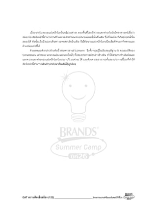 GAT ความคิดเชื่อมโยง (122)_______________________________โครงการแบรนด์ซัมเมอร์แคมป์ ปีที่26
เนื่องจากในสนามแม่เหล็กโลกในบริเวณต่างๆ ของพื้นที่โลกมีความแตกต่างกันนักวิทยาศาสตร์เชื่อว่า
สมองของสัตว์เหล่านี้สามารถบันทึกและจดจําลักษณะของสนามแม่เหล็กในถิ่นเดิม ซึ่งเป็นแหล่งที่เกิดของมันไว้ใน
สมองได้ ดังนั้นเมื่อถึงเวลาเดินทางอพยพกลับถิ่นเดิม จึงใช้สนามแม่เหล็กโลกเป็นเข็มทิศบอกทิศทางและ
ตําแหน่งแห่งที่ได้
ด้วยเหตุผลดังกล่าวข้างต้นนี้ ศาสตราจารย์ Lomann จึงตั้งทฤษฏีในเชิงสมมุติฐานว่า คุณสมบัติของ
ปลาแซลมอน เต่าทะเล นกนางแอ่น และนกเป็ดน้ํา ทั้งสองประการดังกล่าวข้างต้น ทําให้สามารถรับสัมผัสและ
แยกความแตกต่างของแม่เหล็กโลกในอาณาบริเวณต่างๆ ได้ และด้วยความสามารถทั้งสองประการนี้เองที่ทําให้
สัตว์เหล่านี้สามารถเดินทางกลับมาถิ่นเดิมได้ถูกต้อง
 