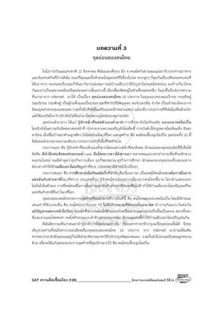 GAT ความคิดเชื่อมโยง (128)_______________________________โครงการแบรนด์ซัมเมอร์แคมป์ ปีที่26
บทความที่ 3
จุดอ่อนของคนไทย
ในโอกาสวันแม่แห่งชาติ 12 สิงหาคม ดิฉันและเพื่อนๆ อีก 4 คนนัดกันชวนคุณแม่มารับประทานอาหาร
และสังสรรค์กันที่บ้านดิฉัน ขณะที่คุณแม่ทั้งห้าคนนั่งดูละครทีวีเรื่องโปรด พวกลูกๆ ก็คุยกันเรื่องสัพเพเหระต่อที่
โต๊ะอาหาร พอหมดเรื่องคุยก็หันมาวิจารณ์เหตุการณ์บ้านเมืองว่ามีปัญหาไม่หยุดไม่หย่อน ลงท้ายก็มาโทษ
กันเองว่าเป็นเพราะคนไทยมีจุดอ่อนอย่างนั้นอย่างนี้ เรื่องนี้คงติดอยู่ในหัวเพื่อนคนหนึ่ง วันรุ่งขึ้นจึงส่งบทความ
ที่เอามาจาก internet มาให้ เป็นเรื่อง จุดอ่อนของคนไทย 10 ประการ ในมุมมองของคุณวิกรม กรมดิษฐ์
(คุณวิกรม กรมดิษฐ์ เป็นผู้ก่อตั้งและเป็นประธานบริหารบริษัทอมตะ คอร์ปอเรชั่น จํากัด เป็นเจ้าของโครงการ
นิคมอุตสาหกรรมอมตะนคร รวมทั้งมีบริษัทในเครืออมตะอีกหลายแห่ง) แม้จะมีบางประการที่ดิฉันไม่เห็นด้วยนัก
แต่ก็ต้องเปิดใจกว้างรับฟังไว้เพื่อนํามาใคร่ครวญไตร่ตรองดูภายหลัง
จุดอ่อนดังกล่าว ได้แก่ รู้จักหน้าที่ของตัวเองต่ํามาก การศึกษายังไม่ทันสมัย มองอนาคตไม่เป็น
ไม่จริงจังในความรับผิดชอบต่อหน้าที่ การกระจายความเจริญยังไม่เต็มที่ การบังคับใช้กฎหมายไม่เข้มแข็ง อิจฉา
ตาร้อน เอ็นจีโอบ้านเราค้านลูกเดียว ยังไม่พร้อมในเวทีโลก และสุดท้าย คือ คนไทยเลี้ยงลูกไม่เป็น จุดอ่อนทั้ง 10 นี้
ดิฉันขอนํามาขยายความเพียงบางประการเท่าที่เนื้อที่จะอํานวย
ประการแรก คือ รู้จักหน้าที่ของตัวเองต่ํามากโดยเฉพาะหน้าที่ต่อสังคม ลักษณะของจุดอ่อนข้อนี้ที่เห็นได้
ชัดคือ มีสํานึกต่อสังคมส่วนรวมต่ํา และ มือใครยาวสาวได้สาวเอา หลายคนแสวงหาอํานาจเพื่อที่จะตักตวง
ผลประโยชน์ จนมีคําพูดว่าธุรกิจการเมือง ธุรกิจราชการ ธุรกิจการศึกษา ลักษณะของจุดอ่อนทั้งสองอย่าง
ดังกล่าวทําให้บ้านเมืองเราไม่เจริญเท่าที่ควร ประเทศชาติล้าหลังไปเรื่อยๆ
ประการต่อมา คือ การศึกษายังไม่ทันสมัยซึ่งที่สําคัญคือเรื่องภาษา เป็นเหตุให้คนไทยขาดโอกาสในการ
แข่งขันกับต่างชาติในเวทีต่างๆ ประเทศอื่นๆ รู้จักคนไทยน้อยมากเนื่องจากคนไทยขี้อาย ไม่กล้าแสดงออก
ไม่มั่นใจในตัวเอง การที่คนไทยมีโอกาสในการแข่งขันกับต่างชาติน้อยหรือไม่มี ทําให้บ้านเมืองเราไม่เจริญพอที่จะ
แข่งขันกับชาติอื่นๆ ในเวทีโลก
จุดอ่อนของคนไทยประการสุดท้ายที่ขอนํามาอธิบายในที่นี้ คือ คนไทยมองอนาคตไม่เป็น โดยมีลักษณะ
เด่นเท่าที่สังเกตเห็น คือ คนไทยกว่าร้อยละ 70 ไม่มีเป้าหมายที่ชัดเจนในอนาคต ทํางานกันแบบวันต่อวัน
แก้ปัญหาเฉพาะหน้าไปวันๆ น้อยนักที่จะวางแผนให้ตัวเองอย่างเป็นระบบและอย่างเป็นขั้นเป็นตอน ชอบพึ่งพา
สิ่งงมงายและโชคชะตา พอใจทํางานแบบตําข้าวสารกรอกหม้อ ลักษณะเช่นนี้ทําให้บ้านเมืองเราไม่เจริญเช่นกัน
ดิฉันมีความเห็นว่าคนเราถ้ารู้จักตัวว่ามีจุดอ่อนอย่างไร ก็ย่อมหาทางปรับปรุงแก้ไขจุดอ่อนนั้นได้ จึงขอ
เชิญชวนท่านที่สนใจหารายละเอียดเรื่องจุดอ่อนของคนไทย 10 ประการ จาก internet มาอ่านเพิ่มเติม
หากพบว่าเรายังมีจุดอ่อนอยู่ก็จะได้นํามาพิจารณาหาวิธีปรับปรุงพัฒนาตนเอง รวมทั้งนําไปอบรมสั่งสอนลูกหลาน
ด้วย เพื่อจะได้แก้จุดอ่อนประการสุดท้ายที่คุณวิกรมว่าไว้ คือ คนไทยเลี้ยงลูกไม่เป็น
 