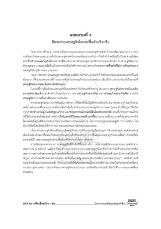 GAT ความคิดเชื่อมโยง (140)_______________________________โครงการแบรนด์ซัมเมอร์แคมป์ ปีที่26
บทความที่ 7
ปีกระต่ายเศรษฐกิจโลกจะฟื้นตัวจริงหรือ
ในช่วงปลายปี พ.ศ. 2553 คลื่นความรุนแรงของภาวะเศรษฐกิจหดตัวทั่วโลกเริ่มบรรเทาเบาบางลง
จนนักธุรกิจหลายคน รวมทั้งนักเศรษฐศาสตร์บางคนตั้งความหวังว่า ปีหน้าฟ้าใหม่ซึ่งเป็นปีกระต่ายนําโชค
การฟื้นตัวของเศรษฐกิจโลกจะราบรื่น แต่บรรดานักเศรษฐศาสตร์อีกหลายคนกลับเห็นว่า เศรษฐกิจโลกจะ
ยังคงเปราะบางและจะไม่ฟื้นตัวอย่างราบรื่นดังที่คาดการณ์ เพราะเกิดภาวะการฟื้นตัวที่ไม่เท่าเทียมกันของ
เศรษฐกิจในภูมิภาคต่างๆ ของโลก
Hans Timmer นักเศรษฐศาสตร์ที่ธนาคารโลก กล่าวว่า สาเหตุที่ทําให้เกิดความไม่สมดุลของการฟื้นตัว
ดังกล่าว ก็คือสภาพการณ์ที่การขยายตัวทางเศรษฐกิจของประเทศในเอเชียเป็นไปอย่างเข้มแข็งในขณะที่
เศรษฐกิจประเทศตะวันตกกลับมีปัญหา
ในขณะนี้การฟื้นตัวของเศรษฐกิจในประเทศกําลังพัฒนาทั้งหลาย โดยเฉพาะเศรษฐกิจประเทศในเอเชีย
ขยายตัวเข้มแข็งและคึกคักเป็นอย่างมาก เช่น เศรษฐกิจของจีน และเศรษฐกิจของอินเดีย รวมทั้ง
เศรษฐกิจประเทศในอาเซียนหลายประเทศ
หากเศรษฐกิจของประเทศในภูมิภาคต่างๆ ทั่วโลกเป็นไปในทิศทางเดียวกัน อนาคตเศรษฐกิจโลกก็คงจะ
สดใส แต่ในขณะที่หลายประเทศในเอเชียกําลังก้าวไปในทางบวก เศรษฐกิจประเทศตะวันตกกลับมีปัญหา ซึ่งเกิด
จากภาวะว่างงานสูงในสหรัฐอเมริกา และวิกฤตการณ์ด้านหนี้สินในประเทศกรีซ รวมทั้งวิกฤตการณ์ด้าน
หนี้สินในประเทศไอร์แลนด์ หลังจากไอร์แลนด์มีวิกฤตการณ์ด้านหนี้สิน จนกลายเป็นประเทศที่สองต่อจากกรีซ
ในเขตใช้เงินยูโรที่ต้องขอรับความช่วยเหลือจากประเทศต่างๆ ในการกอบกู้ฐานะเศรษฐกิจ ประเทศอื่นๆ ใน
ยุโรปที่มีหนี้สินล้นพ้นก็มีท่าทางว่าจะล่มเช่นกันอย่างโปรตุเกสและสเปน
เนื่องจากเศรษฐกิจโลกเชื่อมโยงติดต่อถึงกัน ทําให้บรรดาผู้เชี่ยวชาญทางด้านเศรษฐศาสตร์ส่วนใหญ่
เริ่มเห็นพ้องกันมากขึ้นจนเป็นข้อสรุปก่อนย่างเข้าปีกระต่ายว่า การฟื้นตัวของเศรษฐกิจโลกจะไม่ราบรื่นดังที่ตั้ง
ความหวังไว้ เพราะเศรษฐกิจมีการฟื้นตัวหรือขยายตัวไม่เท่าเทียมกัน
สําหรับประเทศไทย ภาวะเศรษฐกิจที่กําลังดีขึ้นอย่างช้าๆ หลังจากได้รับผลกระทบอย่างหนักจาก
เหตุการณ์วุ่นวายในบ้านเมือง ก็คงได้รับผลกระทบจากภาวะเศรษฐกิจโลกที่มีท่าว่าจะไม่ฟื้นตัวอย่างราบรื่น
เพราะการขยายตัวทางเศรษฐกิจของไทยขึ้นอยู่กับการส่งออกสินค้าในสัดส่วนค่อนข้างสูง ถ้าเศรษฐกิจโลกมี
ปัญหา เราก็ย่อมได้รับผลกระทบไปด้วย ดังนั้นทั้งภาครัฐ เอกชน นักการเมือง และประชาชนทุกๆ ฝ่ายไม่ว่าจะมี
ความคิดเห็นแตกต่างกันอย่างไร ก็ต้องระวังอย่าให้เกิดเหตุการณ์วุ่นวายดังที่ผ่านมาอันเป็นปัจจัยภายในที่มีผล
ลบอย่างรุนแรงต่อการขยายตัวทางเศรษฐกิจของบ้านเรา จะได้เตรียมพร้อมรับมือกับศึกภายนอกแต่เพียง
ด้านเดียว
 
