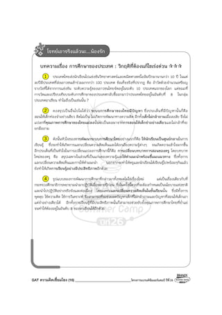 GAT ความคิดเชื่อมโยง (16) ________________________________โครงการแบรนด์ซัมเมอร์แคมป์ ปีที่26
บทความเรื่อง การศึกษาของประเทศ : วิกฤติที่ต้องแก้ไขเร่งด่วน
1 ประเทศไทยส่งนักเรียนไปแข่งขันวิทยาศาสตร์และคณิตศาสตร์โอลิมปิกมานานกว่า 10 ปี ในแต่
ละปีมีประเทศที่ส่งเยาวชนเข้าร่วมมากกว่า 100 ประเทศ ข้อเท็จจริงที่ปรากฏ คือ ถ้าวัดด้วยจํานวนเหรียญ
รางวัลที่ได้จากการแข่งขัน ระดับความรู้ของเยาวชนไทยจัดอยู่ในระดับ 10 ประเทศแรกของโลก แต่ขณะที่
การวัดและเปรียบเทียบระดับการศึกษาของประเทศกลับชี้ออกมาว่าประเทศไทยอยู่ในอันดับที่ 8 ในกลุ่ม
ประเทศอาเซียน ทําไมถึงเป็นเช่นนั้น ?
2 คงสรุปเป็นอื่นไปไม่ได้ว่า ระบบการศึกษาของไทยมีปัญหา ซึ่งประเด็นที่มีปัญหานั้นก็คือ
สอนให้เด็กท่องจําอย่างเดียว คิดไม่เป็น ไม่เกิดการพัฒนาทางความคิด อีกทั้งเด็กไม่กล้าถามเมื่อสงสัย จึงไม่
แปลกที่คุณภาพการศึกษาของไทยแย่ลงนั้นจะเป็นผลมาจากการสอนให้เด็กจําอย่างเดียวและไม่กล้าที่จะ
ยกมือถาม
3 ดังนั้นหัวใจของการพัฒนาระบบการศึกษาไทยอย่างแรกก็คือ ให้นักเรียนเป็นศูนย์กลางในการ
เรียนรู้ ซึ่งจะทําให้เกิดการแลกเปลี่ยนความคิดเห็นและได้ถกเถียงความรู้ต่างๆ จนเกิดความเข้าใจมากขึ้น
อีกประเด็นที่เป็นหัวใจในการเปลี่ยนแปลงการศึกษานี้ก็คือ การเปลี่ยนบทบาทการสอนของครู โดยบทบาท
ใหม่ของครู คือ สรุปเฉพาะในส่วนที่เป็นแก่นของความรู้และให้คําแนะนําพร้อมชี้แนะแนวทาง ซึ่งทั้งการ
แลกเปลี่ยนความคิดเห็นและการให้คําแนะนํา นอกจากจะทําให้ครูและนักเรียนได้เรียนรู้ไปพร้อมๆกันแล้ว
ยังทําให้เกิดการเรียนรู้อย่างมีประสิทธิภาพอีกด้วย
4 รูปแบบของการพัฒนาการศึกษาที่กล่าวมาทั้งหมดไม่ใช่เรื่องใหม่ แต่เป็นเรื่องเดียวกับที่
กระทรวงศึกษาธิการพยายามนํามาปฏิบัติเมื่อหลายปีก่อน ซึ่งในครั้งนี้ควรที่จะต้องกําหนดเป็นนโยบายแห่งชาติ
และนําไปปฏิบัติอย่างจริงจังและต่อเนื่อง โดยเฉพาะแลกเปลี่ยนความคิดเห็นในชั้นเรียนนั้น ซึ่งมีทั้งการ
พูดคุย ใช้ความคิด ใช้การวิเคราะห์ จึงสามารถที่จะช่วยลดปัญหาเด็กที่ไม่กล้าถามและปัญหาที่สอนให้เด็กเอา
แต่จําอย่างเดียวได้ อีกทั้งการเรียนรู้ที่มีประสิทธิภาพนั้นก็สามารถช่วยยับยั้งคุณภาพการศึกษาไทยที่ย่ําแย่
จนทําให้ต้องอยู่ในอันดับ 8 ของอาเซียนได้อีกด้วย
โจทย์เอาจริงแล้วนะ...น้องรัก
 