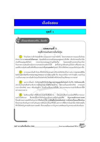 GAT ความคิดเชื่อมโยง (164)_______________________________โครงการแบรนด์ซัมเมอร์แคมป์ ปีที่26
เก็งขอสอบ
ชุดที่ 1
บทความที่ 1
พฤติกรรมอันตรายในวัยรุ่น
1 ปัจจุบันพบว่าเด็กวัยรุ่นมักมีความรุนแรงมากจนคาดไม่ถึง โดยสาเหตุของความรุนแรงในวัยรุ่น
มักพบว่ามาจากครอบครัวที่แตกแยก พ่อแม่ไม่มีเวลาอบรมสั่งสอนและดูแลอย่างใกล้ชิด เด็กมักขาดระเบียบวินัย
ส่วนที่พ่อแม่ดูแลดีเกินไป ประคบประหงมจนลูกทําอะไรไม่เป็น ไม่เคยต่อสู้กับอุปสรรคปัญหาใดๆ
ก็จะขาดความเข้มแข็งจนไม่สามารถทนต่อความผิดหวังได้ อีกทั้งมักถูกเพื่อนชักจูงไปในทางที่ไม่เหมาะสม
และมีตัวกระตุ้นด้วยเครื่องดื่มที่มีแอลกอฮอล์หรือสารเสพติดด้วยแล้ว ก็ยิ่งก่อให้เกิดความรุนแรงในวัยรุ่นมากขึ้น
2 ความรุนแรงในเด็กวัยรุ่น มีให้เห็นทั่วไปตามข่าวหรือหนังสือพิมพ์ก็อย่างเช่น การยกพวกตีกัน
ระหว่างสถาบันหรือการก่ออาชญากรรมอย่างการใช้อาวุธมีด ปืน วัตถุระเบิดในการทําร้ายผู้อื่น จนนําไปสู่
การเป็นสาเหตุการตายในเด็กวัยรุ่นเป็นอันดับต้นๆ โดยอันดับหนึ่งยังคงเป็นอุบัติเหตุจากยานยนต์
3 นอกจากนั้นแล้ว ยังมีสาเหตุที่ทําให้เกิดปัญหาความรุนแรงในวัยรุ่นอีกนั่นก็คือ อิทธิพลของสื่อ
เพราะในปัจจุบันสื่อเข้ามามีบทบาทเป็นอย่างมากในชีวิตประจําวัน ไม่ว่าจะเป็นละครโทรทัศน์ ภาพยนตร์
รายการโทรทัศน์ เพลง หรือแม้แต่ข่าว ล้วนเข้ามามีบทบาททั้งสิ้น เพราะทุกคนสามารถเข้าถึงสื่อเหล่านี้ได้
อย่างสะดวกสบาย
4 ไม่เพียงแค่นั้นการที่เด็กสามารถเข้าถึงสื่อได้ง่าย โดยเฉพาะสื่อทางออนไลน์ที่มีทั้งภาพลามก
และเว็บไซต์ลามก สื่อเหล่านี้จึงทําให้เกิดปัญหาอีกอย่างหนึ่งด้วยนั่นก็คือ ปัญหาพฤติกรรมทางเพศ
ซึ่งพฤติกรรมทางเพศที่เป็นปัญหามากขึ้นเรื่อยๆ ก็คือ การติดเชื้อทางเพศสัมพันธ์ การตั้งครรภ์ในขณะที่ไม่พร้อม
ซึ่งจะตามมาด้วยปัญหาการทําแท้งและอาจมีอันตรายถึงแก่ชีวิตได้ แต่จากการที่ได้กล่าวไปแล้วนั้น ยังมีสาเหตุอื่น
ที่ทําให้เกิดปัญหาพฤติกรรมทางเพศอีก ซึ่งสาเหตุนั้นมาจากปัญหายาเสพติดและปัญหาครอบครัวด้วยนั่นเอง
เก็งแนวข้อสอบจริง...น้องรัก
 