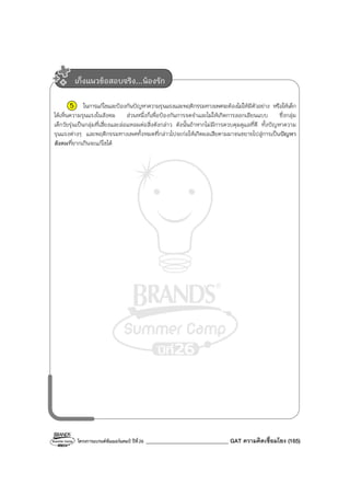 โครงการแบรนด์ซัมเมอร์แคมป์ ปีที่26 ______________________________ GAT ความคิดเชื่อมโยง (165)
5 ในการแก้ไขและป้องกันปัญหาความรุนแรงและพฤติกรรมทางเพศจะต้องไม่ให้มีตัวอย่าง หรือให้เด็ก
ได้เห็นความรุนแรงในสังคม ส่วนหนึ่งก็เพื่อป้องกันการจดจําและไม่ให้เกิดการลอกเลียนแบบ ซึ่งกลุ่ม
เด็กวัยรุ่นเป็นกลุ่มที่เสี่ยงและล่อแหลมต่อสิ่งดังกล่าว ดังนั้นถ้าหากไม่มีการควบคุมดูแลที่ดี ทั้งปัญหาความ
รุนแรงต่างๆ และพฤติกรรมทางเพศทั้งหมดที่กล่าวไปจะก่อให้เกิดผลเสียตามมาจนขยายไปสู่การเป็นปัญหา
สังคมที่ยากเกินจะแก้ไขได้
เก็งแนวข้อสอบจริง...น้องรัก
 