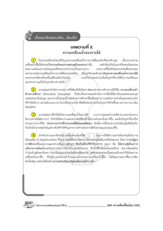 โครงการแบรนด์ซัมเมอร์แคมป์ ปีที่26 ______________________________ GAT ความคิดเชื่อมโยง (167)
บทความที่ 2
ความเหลื่อมล้ําของรายได้
1 ในประเทศไทยยังคงมีปัญหาความเหลื่อมล้ําทางรายได้ในระดับที่ค่อนข้างสูง เนื่องจากความ
เหลื่อมล้ํานี้ไม่ได้ส่งผลให้ความมั่นคงทางเศรษฐกิจลดลงเท่านั้น แต่ยังถือเป็นปัญหาที่ส่งผลสั่นคลอน
ต่อความมั่นคงทางสังคมและชีวิตของประชาชนเป็นอย่างมาก บทความนี้จึงมีวัตถุประสงค์เพื่อนําเสนอ
สถานการณ์ความเหลื่อมล้ําทางรายได้ในประเทศไทย เพื่อสะท้อนระดับของปัญหาความเหลื่อมล้ําทางรายได้
ของประเทศไทยตั้งแต่ในอดีตจนถึงปัจจุบัน รวมทั้งนําเสนอประเด็นปัญหาที่ควรได้รับการแก้ไขและ
แนวทางการแก้ไขปัญหาดังกล่าวต่อไป
2 สาเหตุและปัจจัยบางประการที่ส่งผลให้เกิดความแตกต่างทางด้ายรายได้ก็คือ ความเหลื่อมล้ํา
ด้านการศึกษา (Education Inequality) ซึ่งถือเป็นสาเหตุหลักประการหนึ่งที่มีมาตั้งแต่รุ่นพ่อและแม่
จนส่งต่อมาถึงรุ่นลูก นอกจากนั้นยังถูกซ้ําเติมด้วยการศึกษาที่ไม่มีคุณภาพ รวมถึงความจําเป็นของครอบครัว
ที่ทําให้เด็กบางส่วนต้องออกจากโรงเรียนก่อนวัย ซึ่งทั้งหมดล้วนเป็นปัญหาที่เกิดขึ้นมาอย่างยาวนานใน
สังคมไทย
3 สาเหตุต่อมาที่ทําให้เกิดความเหลื่อมล้ําในรายได้ มาจากกลุ่มคนร่ํารวยที่สามารถหาช่องทาง
ในการหาเงินได้มากกว่า ยิ่งทําให้ช่องว่างแห่งความเหลื่อมล้ํานี้ขยายตัวออกไปมากขึ้น และอีกปัญหาที่น่าเป็น
ห่วงอย่างมากก็คือ ประชากรกว่าครึ่งประเทศมีเงินออมติดลบ ดังนั้นการที่ประชากรส่วนใหญ่ไม่มีเงินเก็บ
จึงเป็นอีกสาเหตุสําคัญอย่างยิ่งที่ทําให้ปัญหาความห่างของรายได้ยังคงอยู่และรุนแรงขึ้น
4 สําหรับทางออกเชิงนโยบายนั้นสามารถทําได้ โดยการให้มีความเท่าเทียมกันเชิงโอกาส
(Equality of Opportunities) ที่รัฐบาลจะให้กับประชาชน ไม่ว่าจะอยู่ในเมืองหรือในชนบท ได้แก่ การปฏิรูป
การศึกษาเพื่อลดความแตกต่างเรื่องการศึกษา ซึ่งเป็นเรื่องที่สําคัญมากๆ ต่อมา คือ ให้ความรู้เรื่องการ
บริหารการเงินเพื่อลดปัญหาประชากรส่วนใหญ่ไม่มีเงินออม ซึ่งทั้งนี้ก็เพื่อในอนาคตด้วย เพราะสังคมไทย
กําลังเข้าสู่สังคมวัยชรา ถ้าเกษียณออกไปจะไม่มีรายได้รองรับ สุดท้ายจะกลายเป็นคนจนยิ่งจะทําให้เกิดความ
เหลื่อมล้ํามากขึ้น ซึ่งรัฐบาลจะต้องเข้าไปหยุดกลไกของความเหลื่อมล้ํานี้ไว้ ไม่ให้ลุกลามมากขึ้นกว่าเดิม
ดังนั้นรัฐบาลต้องใส่ใจเรื่องความเท่าเทียมกันของโอกาสให้มากขึ้น
เก็งแนวข้อสอบจริง...น้องรัก
 