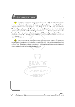 GAT ความคิดเชื่อมโยง (168)_______________________________โครงการแบรนด์ซัมเมอร์แคมป์ ปีที่26
5 นางสาวลักษมณ อรรถาพิช เศรษฐกรธนาคารพัฒนาเอเชีย (เอดีบี) ประจําประเทศไทยกล่าวว่า
การลดความเหลื่อมล้ําของรายได้สามารถทําได้จากการกระจายอํานาจสู่ท้องถิ่น เพื่อให้ท้องถิ่นกําหนด
แนวทางการพัฒนาตามความต้องการของตนเอง รวมถึงด้านสุขภาพและประกันสังคมด้วย นอกจากนั้นต้อง
ให้ความสําคัญในการพัฒนาเทคโนโลยีด้านการเกษตร เพราะขณะนี้คนจนจํานวน ๕.๓ ล้านคน ส่วนใหญ่
อยู่ในภาคเหนือและภาคตะวันออกเฉียงเหนือซึ่งอยู่ในภาคการเกษตร จึงควรช่วยเหลือโดยให้เครื่องมือ
ในการพัฒนาตัวเอง อย่างเช่น การจัดทําระบบการชลประทานให้ดีขึ้น เพราะปัญหาเรื่องน้ําจะทําให้เกษตรกร
มีปัญหาทํามาหากินยากขึ้น ดังนั้นรัฐต้องมีเทคโนโลยีการเกษตรแบบใหม่เพื่อบรรเทาปัญหาความแตกต่าง
ของรายได้ให้กับประชาชน
6 การแก้ไขปัญหาความเหลื่อมล้ําของรายได้เป็นเรื่องที่ยากและท้าทายอย่างยิ่งของรัฐบาล
เพราะปัญหานี้ไม่ได้เกิดขึ้นข้ามคืน แต่ได้สะสมตัวมาเป็นเวลานานมากกว่า 40-50 ปี จากความเหลื่อมล้ําที่มีอยู่แล้ว
ในตั้งแต่เริ่มแรก ทั้งนี้หากต้องการประสบกับความสําเร็จ แนวทางหลักจึงอยู่ที่การเพิ่มโอกาสและศักยภาพ
ของคนให้มีความมั่นคงทางสังคมและคุณภาพชีวิตที่ดีนั่นเอง
เก็งแนวข้อสอบจริง...น้องรัก
 