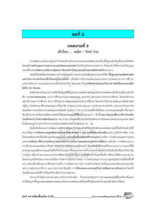 GAT ความคิดเชื่อมโยง (170)_______________________________โครงการแบรนด์ซัมเมอร์แคมป์ ปีที่26
ชุดที่ 2
บทความที่ 3
เด็กไทย ... คณิต - วิทย์ ร่วง
การพัฒนาองค์ความรู้และกําลังคนด้านวิทยาศาสตร์และคณิตศาสตร์เป็นพื้นฐานสําคัญที่ช่วยทําให้เกิด
ความก้าวหน้าและความสามารถแข่งขันของประเทศ โดยปัจจุบันประเทศต่างๆ ทั่วโลกต่างให้ความสําคัญและ
เร่งเครื่องการพัฒนาองค์ความรู้และกําลังคนด้านวิทยาศาสตร์และคณิตศาสตร์อย่างมาก
ขณะที่ปัจจัยที่จะคอยลดความก้าวหน้าและความสามารถแข่งขันของประเทศก็คือ พื้นฐานด้านคณิตศาสตร์
และวิทยาศาสตร์ของเด็กไทยอยู่ในระดับต่ํา เห็นได้จากลักษณะคะแนนของผลการทดสอบทางการศึกษา
แห่งชาติพบว่า คะแนนสอบของเด็กไทยทุกวิชา โดยเฉพาะวิชาคณิตศาสตร์และวิทยาศาสตร์มีคะแนนเฉลี่ย
ไม่ถึง 50 คะแนน
เหตุปัจจัยสําคัญประการหนึ่งที่ส่งผลให้พื้นฐานทางคณิตศาสตร์และวิทยาศาสตร์ของเด็กไทยอยู่ในระดับต่ํา
คือ ภาวะขาดแคลนครู จากการศึกษาภาวะขาดแคลนครู อาจารย์ และบุคลากรทางการศึกษา โดยสํานักงาน
เลขาธิการสภาการศึกษา พบว่า มีปัญหาขาดแคลนครูทุกระดับการศึกษา โดยสาขาวิทยาศาสตร์และคณิตศาสตร์
อยู่ใน 3 อันดับแรกที่ขาดแคลนมากที่สุด คือ ขาดอยู่ 8,305 คน และ 7,878 คน ตามลําดับ ประกอบกับสถาบัน
ส่งเสริมการสอนวิทยาศาสตร์และเทคโนโลยี (สสวท.) กล่าวว่า สาเหตุที่ทําให้เกิดภาวะขาดแคลนครูคือ ที่ผ่านมา
มีครูวิทยาศาสตร์และคณิตศาสตร์เข้าโครงการเออร์ลี่รีไทร์จํานวนมาก อีกทั้งสถาบันอุดมศึกษามีกําลังผลิต
บัณฑิตสาขาวิทย์-คณิตน้อยมาก พบว่าสถาบันอุดมศึกษาผลิตบัณฑิตสาขาสังคมศาสตร์และมนุษยศาสตร์
ในสัดส่วนสูงกว่าสาขาวิทยาศาสตร์และคณิตศาสตร์ ในสัดส่วน 70 : 30
ดังนั้นจึงต้องเร่งการพัฒนาองค์ความรู้และกําลังคนด้านวิทยาศาสตร์และคณิตศาสตร์ให้เด็กไทยด้วยวิธี
ต่างๆ ได้แก่ การจัดระบบครูคณิตศาสตร์และวิทยาศาสตร์ 1 คน สอนได้หลายโรงเรียน เช่น ครูวิทย์-คณิต 1 คน
ให้สอนเพียงระดับชั้นเดียวแต่เวียนสอนในโรงเรียนพื้นที่ใกล้เคียงที่ขาดครูวิทย์-คณิต การสนับสนุนชุดการสอน
และการพัฒนา-ฝึกอบรมศักยภาพความสามารถในการสอนของครูวิทย์-คณิตอย่างเข้มข้น การพัฒนาระบบ
การฝึกอบรมและพัฒนาศักยภาพครูวิทย์-คณิตตามกลไกตลาด โดยเปิดให้มีหน่วยฝึกอบรมจากภายนอกที่ได้
มาตรฐานและเชี่ยวชาญเฉพาะให้เกิดจํานวนมากขึ้นและกระจายทั่วประเทศ โดยไม่จําเป็นต้องไปที่มหาวิทยาลัย
ราชภัฏฯ หรือหน่วยงานของกระทรวงศึกษาธิการเท่านั้น การเพิ่มศักยภาพเขตพื้นที่การศึกษาให้มีความสามารถ
จัดสรรและใช้ทรัพยากรร่วมกันในการจัดการเรียนการสอน การสนับสนุนการรวมกลุ่มครูวิทย์-คณิตในพื้นที่
อย่างเข้มแข็งเพื่อแลกเปลี่ยนความเห็น การพัฒนาความรู้ การสร้างขวัญกําลังใจและเสนอข้อเสนอแนะเชิง
นโยบายสู่หน่วยบริหาร และประการสําคัญคือ การให้ผลตอบแทนครูวิทย์-คณิตตามกลไกตลาด โดยให้
เงินเดือนและสวัสดิการที่สูงเทียบเคียงกับภาคเอกชน
หากเราดําเนินการตามมาตรการดังกล่าวข้างต้น ก็จะช่วยลดปัญหาการขาดแคลนครูได้ในระดับหนึ่งและ
ทําให้ปัญหาพื้นฐานด้านคณิตศาสตร์และวิทยาศาสตร์ของเด็กไทยที่อยู่ในระดับต่ําลดลงได้ ไม่มากก็น้อย
 