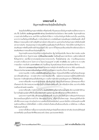 โครงการแบรนด์ซัมเมอร์แคมป์ ปีที่26 ______________________________ GAT ความคิดเชื่อมโยง (173)
บทความที่ 4
ปัญหาพฤติกรรมวัยรุ่นไทยในปัจจุบัน
วัยรุ่นเป็นวัยที่มีปัญหาสุขภาพจิตได้มากที่สุดวัยหนึ่ง ซึ่งแสดงออกเป็นปัญหาพฤติกรรมได้หลายประการ
เช่น ดื้อ ไม่เชื่อฟัง ละเมิดกฎเกณฑ์กติกาต่างๆ มีเพศสัมพันธ์ก่อนวัยอันควร ติดยาเสพติด ปัญหาพฤติกรรม
บางอย่างมักเกิดขึ้นมานาน จนทําให้การแก้ไขมักทําได้ยาก การป้องกันปัญหาจึงมีความจําเป็น และสําคัญ
มากกว่าการแก้ไขปัญหาที่เกิดขึ้นแล้ว การป้องกันดังกล่าว ควรเริ่มตั้งแต่การส่งเสริมสุขภาพจิตตั้งแต่เด็ก เด็กที่
มีพัฒนาการของบุคลิกภาพดี จะมีภูมิต้านทานโรคทางจิตเวชต่างๆ และช่วยป้องกันปัญหาสุขภาพจิตในวัยรุ่นได้
อย่างมากเช่นกัน พ่อแม่และครูอาจารย์และผู้ที่ทํางานเกี่ยวข้องกับเด็กทั้งหลาย จึงควรให้ความสําคัญกับการ
ส่งเสริมสุขภาพจิตตั้งแต่เด็กจนถึงวัยรุ่นเป็นอย่างยิ่ง นอกจากนี้ สังคมและสิ่งแวดล้อมก็ควรมีส่วนร่วมในการ
ส่งเสริมพัฒนาการของเด็กและวัยรุ่นเช่นเดียวกัน
ปัญหาพฤติกรรมของวัยรุ่นที่พบบ่อยในสังคมไทย คือ ไม่เรียนหนังสือ ติดเกม ติดการพนัน ละเมิด
กฎเกณฑ์กติกาต่างๆ ปัญหาทางเพศ การใช้และติดยาเสพติด โรคซึมเศร้าและการฆ่าตัวตาย บุคลิกภาพผิดปกติ
ซึ่งปัญหาต่างๆ เหล่านี้มาจากสาเหตุหลายประการประกอบกัน ทั้งทางร่างกาย เช่น การเปลี่ยนแปลงของ
สารเคมี สารสื่อประสาท โรคทางกาย โรคระบบประสาท สารพิษ ทางจิตใจ เช่น บุคลิกภาพ ความคิด
การมองโลก การปรับตัว และทางสังคม เช่น การเลี้ยงดู ปัญหาของพ่อแม่ ตัวอย่างของสังคม สื่อต่างๆ
เมื่อเราทราบสาเหตุของปัญหาวัยรุ่นทั้งสามประการดังกล่าวข้างต้นทั้งทางร่างกาย จิตใจ และสังคมแล้ว
ก็ต้องมาช่วยกันหามาตรการป้องกันปัญหาเพื่อให้วัยรุ่นมีพัฒนาการทุกด้าน ทั้งเก่ง ดี และมีสุข
มาตรการแรกคือ การเรียน เน้นให้เรียนรู้ด้วยตัวเอง คิดเอง วัยรุ่นจะเป็นวัยที่มีความเป็นตัวของตัวเองสูง
อยากเรียนรู้ด้วยตัวเอง ความรู้ทางวิชาการนับวันจะมีมากขึ้น ครูไม่สามารถสอนความรู้ให้หมดได้อีกต่อไป
ในอนาคต การเรียนรู้ด้วยตัวเองเป็นสิ่งสําคัญมาก รวมถึงการรู้จักเลือกแหล่งข้อมูลข่าวสาร ให้ได้สิ่งที่ถูกต้อง
มาตรการที่สองคือ หาเอกลักษณ์ส่วนตน เมื่อเข้าสู่วัยรุ่น เด็กจะเริ่มเข้าใจตนเอง รู้จักตนเองมากขึ้นว่า
เป็นคนอย่างไร มีความชอบความถนัดอะไรบ้าง มีจุดเด่นจุดด้อยอะไร อยากเรียนไปทางไหน อยากทําอาชีพใด
รวมถึงเอกลักษณ์ทางเพศด้วย
มาตรการที่สามคือ การทํางานร่วมกัน ส่งเสริมให้มีทักษะในการทํางานร่วมกัน มีความสามัคคี มีทักษะ
ในการเป็นผู้นําและผู้ตามที่ดี มีระเบียบวินัยส่วนตัว และของกลุ่ม มีการสื่อสารเจรจาที่มีประสิทธิภาพ
และมาตรการสุดท้ายคือ สร้างแรงจูงใจใฝ่สัมฤทธิ์ พ่อแม่ควรฝึกให้เด็กรู้จักการคิดและทําด้วยตนเอง
มีความพอใจและภูมิใจกับการทํางาน มีความสนุกกับงาน เมื่อทําแล้วเกิดความสุข เกิดแรงจูงใจที่จะทําอีก
เด็กที่มีวงจรความสุข มักจะไม่เข้าหายาเสพติดหรือมีเพศสัมพันธ์ และอย่าลืมให้รางวัลในพฤติกรรมที่ดี
พฤติกรรมที่ต้องการให้เกิดขึ้นอีก การให้รางวัลไม่จําเป็นต้องเป็นสิ่งของหรือเงิน อาจให้คําชม การชื่นชม
ก็เพียงพอสําหรับเด็ก
มาตรการทั้งสี่ประการนี้นอกจากจะช่วยป้องกันปัญหาวัยรุ่นทั้งหลายดังกล่าวข้างต้น ยังจะช่วยให้วัยรุ่นมี
อนาคตที่สดใส และเป็นสมาชิกที่ดีของครอบครัว สังคม และประเทศชาติต่อไป
 