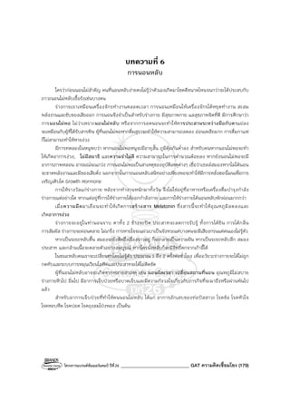 โครงการแบรนด์ซัมเมอร์แคมป์ ปีที่26 ______________________________ GAT ความคิดเชื่อมโยง (179)
บทความที่ 6
การนอนหลับ
ใครว่าก่อนนอนไม่สําคัญ คนที่นอนหลับง่ายคงไม่รู้ว่าตัวเองเกิดมาโชคดีขนาดไหนจนกว่าจะได้ประสบกับ
ภาวะนอนไม่หลับเรื้อรังเช่นบางคน
ร่างกายเราเหมือนเครื่องจักรทํางานตลอดเวลา การนอนเหมือนให้เครื่องจักรได้หยุดทํางาน สะสม
พลังงานและขับของเสียออก การนอนจึงจําเป็นสําหรับร่างกาย มีสุขภาพกาย แลสุขภาพจิตที่ดี มีการศึกษาว่า
การนอนไม่พอ ไม่ว่าเพราะนอนไม่หลับ หรือจากการอดนอนจะทําให้การประสานระหว่างมือกับตาแย่ลง
จะเหมือนกับผู้ที่ได้รับสารพิษ ผู้ที่นอนไม่พอหากดื่มสุราจะทําให้ความสามารถลดลง อ่อนเพลียมาก การดื่มกาแฟ
ก็ไม่สามารถทําให้หายง่วง
มีการทดลองในหนูพบว่า หากนอนไม่พอหนูจะมีอายุสั้น ภูมิคุ้มกันต่ําลง สําหรับคนหากนอนไม่พอจะทํา
ให้เกิดอาการง่วง, ไม่มีสมาธิ และความจําไม่ดี ความสามารถในการคํานวณด้อยลง หากยังนอนไม่พอจะมี
อาการภาพหลอน อารมณ์จะแกว่ง การนอนไม่พอเป็นสาเหตุของอุบัติเหตุต่างๆ เชื่อว่าเซลล์สมองหากไม่ได้นอน
จะขาดพลังงานและมีของเสียคั่ง นอกจากนั้นการนอนหลับสนิทอย่างเพียงพอจะทําให้มีการหลั่งฮอร์โมนเพื่อการ
เจริญเติบโต Growth Hormone
การให้รางวัลแก่ร่างกาย หลังจากทํางานหนักมาทั้งวัน จึงไม่ใช่อยู่ที่อาหารหรือเครื่องดื่มบํารุงกําลัง
ร่างกายแต่อย่างใด หากแต่อยู่ที่การให้ร่างกายได้ออกกําลังกาย และการให้ร่างกายได้นอนหลับพักผ่อนมากกว่า
เมื่อความมืดมาเยือนจะทําให้เกิดการสร้างสาร Melatonin ซึ่งสารนี้จะทําให้อุณหภูมิลดลงและ
เกิดอาการง่วง
ร่างกายจะอยู่ในท่านอนราบ ตาทั้ง 2 ข้างจะปิด ประสาทจะลดการรับรู้ ทั้งการได้ยิน การได้กลิ่น
การสัมผัส ร่างกายจะผ่อนคลาย ไม่เกร็ง การหายใจจะแผ่วเบาเป็นจังหวะแต่บางคนจะมีเสียงกรนแต่ตนเองไม่รู้ตัว
หากเป็นระยะหลับตื้น สมองจะยังคิดถึงเรื่องราวอยู่ ก็จะกลายเป็นความฝัน หากเป็นระยะหลับลึก สมอง
ประสาท และกล้ามเนื้อจะคลายตัวอย่างสมบูรณ์ หากใครนั่งหลับก็จะมีสิทธิ์ตกจากเก้าอี้ได้
ในขณะหลับคนเราจะเปลี่ยนท่าโดยไม่รู้ตัว ประมาณ 1 ถึง 2 ครั้งต่อชั่วโมง เพื่ออวัยวะร่างกายจะได้ไม่ถูก
กดทับและระบบการหมุนเวียนโลหิตและประสาทจะได้ไม่ติดขัด
ผู้ที่นอนไม่หลับอาจจะเกิดจากหลายสาเหตุ เช่น นอนผิดเวลา เปลี่ยนสถานที่นอน อุณหภูมิไม่สบาย
ร่างกายหิวไป อิ่มไป มีอาการเจ็บป่วยหรือบาดเจ็บและมีความกังวลใจเกี่ยวกับภารกิจที่จะมาถึงหรือผ่านพ้นไป
แล้ว
สําหรับอาการเจ็บป่วยที่ทําให้คนนอนไม่หลับ ได้แก่ อาการอักเสบของท่อปัสสาวะ โรคข้อ โรคหัวใจ
โรคหอบหืด โรคปอด โรคถุงลมโป่งพอง เป็นต้น
 