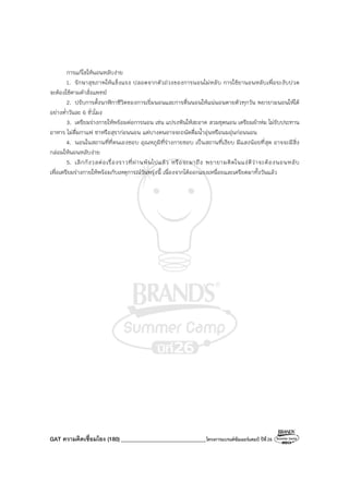 GAT ความคิดเชื่อมโยง (180)_______________________________โครงการแบรนด์ซัมเมอร์แคมป์ ปีที่26
การแก้ไขให้นอนหลับง่าย
1. รักษาสุขภาพให้แข็งแรง ปลอดจากตัวถ่วงของการนอนไม่หลับ การใช้ยานอนหลับเพื่อระงับปวด
จะต้องใช้ตามคําสั่งแพทย์
2. ปรับการตั้งนาฬิกาชีวิตของการเริ่มนอนและการตื่นนอนให้แน่นอนตายตัวทุกวัน พยายามนอนให้ได้
อย่างต่ําวันละ 6 ชั่วโมง
3. เตรียมร่างกายให้พร้อมต่อการนอน เช่น แปรงฟันให้สะอาด สวมชุดนอน เตรียมผ้าห่ม ไม่รับประทาน
อาหาร ไม่ดื่มกาแฟ ชาหรือสุราก่อนนอน แต่บางคนอาจจะถนัดดื่มน้ําอุ่นหรือนมอุ่นก่อนนอน
4. นอนในสถานที่ที่ตนเองชอบ อุณหภูมิที่ร่างกายชอบ เป็นสถานที่เงียบ มีแสงน้อยที่สุด อาจจะมีสิ่ง
กล่อมให้นอนหลับง่าย
5. เลิกกังวลต่อเรื่องราวที่ผ่านพ้นไปแล้ว หรือจะมาถึง พยายามคิดในแง่ดีว่าจะต้องนอนหลับ
เพื่อเตรียมร่างกายให้พร้อมกับเหตุการณ์วันพรุ่งนี้ เนื่องจากได้ออกแรงเหนื่อยและเครียดมาทั้งวันแล้ว
 