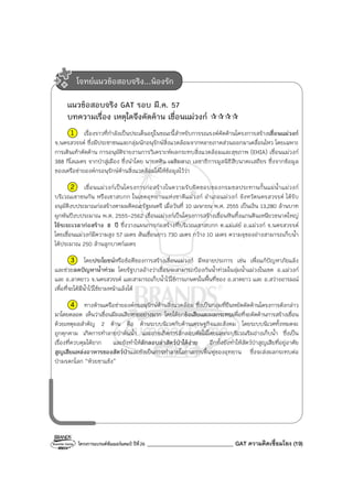 โครงการแบรนด์ซัมเมอร์แคมป์ ปีที่26 _______________________________ GAT ความคิดเชื่อมโยง (19)
แนวข้อสอบจริง GAT รอบ มี.ค. 57
บทความเรื่อง เหตุใดจึงคัดค้าน เขื่อนแม่วงก์
1 เรื่องราวที่กําลังเป็นประเด็นอยู่ในขณะนี้สําหรับการรณรงค์คัดค้านโครงการสร้างเขื่อนแม่วงก์
จ.นครสวรรค์ ซึ่งมีประชาชนและกลุ่มนักอนุรักษ์สิ่งแวดล้อมจากหลายภาคส่วนออกมาเคลื่อนไหว โดยเฉพาะ
การเดินเท้าคัดค้าน การอนุมัติรายงานการวิเคราะห์ผลกระทบสิ่งแวดล้อมและสุขภาพ (EHIA) เขื่อนแม่วงก์
388 กิโลเมตร จากป่าสู่เมือง ซึ่งนําโดย นายศศิน เฉลิมลาภ เลขาธิการมูลนิธิสืบนาคะเสถียร ซึ่งจากข้อมูล
ของเครือข่ายองค์กรอนุรักษ์ด้านสิ่งแวดล้อมได้ให้ข้อมูลไว้ว่า
2 เขื่อนแม่วงก์เป็นโครงการก่อสร้างในความรับผิดชอบของกรมชลประทานกั้นแม่น้ําแม่วงก์
บริเวณเขาชนกัน หรือเขาสบกก ในเขตอุทยานแห่งชาติแม่วงก์ อําเภอแม่วงก์ จังหวัดนครสวรรค์ ได้รับ
อนุมัติงบประมาณก่อสร้างตามมติคณะรัฐมนตรี เมื่อวันที่ 10 เมษายน พ.ศ. 2555 เป็นเงิน 13,280 ล้านบาท
ผูกพันปีงบประมาณ พ.ศ. 2555-2562 เขื่อนแม่วงก์เป็นโครงการสร้างเขื่อนหินทิ้งแกนดินเหนียวขนาดใหญ่
ใช้ระยะเวลาก่อสร้าง 8 ปี ซึ่งวางแผนการก่อสร้างที่บริเวณเขาสบกก ต.แม่เล่ย์ อ.แม่วงก์ จ.นครสวรรค์
โดยเขื่อนแม่วงก์มีความสูง 57 เมตร สันเขื่อนยาว 730 เมตร กว้าง 10 เมตร ความจุของอ่างสามารถเก็บน้ํา
ได้ประมาณ 250 ล้านลูกบาศก์เมตร
3 โดยประโยชน์หรือข้อดีของการสร้างเขื่อนแม่วงก์ มีหลายประการ เช่น เพื่อแก้ปัญหาภัยแล้ง
และช่วยลดปัญหาน้ําท่วม โดยรัฐบาลอ้างว่าเขื่อนจะสามารถป้องกันน้ําท่วมในลุ่มน้ําแม่วงในเขต อ.แม่วงก์
และ อ.ลาดยาว จ.นครสวรรค์ และสามารถเก็บน้ําไว้ใช้การเกษตรในพื้นที่ของ อ.ลาดยาว และ อ.สว่างอารมณ์
เพื่อที่จะได้มีน้ําไว้ใช้ยามหน้าแล้งได้
4 ทางด้านเครือข่ายองค์กรอนุรักษ์ด้านสิ่งแวดล้อม ซึ่งเป็นกลุ่มที่ยืนหยัดคัดค้านโครงการดังกล่าว
มาโดยตลอด เห็นว่าเขื่อนมีผลเสียหายอย่างมาก โดยได้ยกข้อเสียและผลกระทบเพื่อที่จะคัดค้านการสร้างเขื่อน
ด้วยเหตุผลสําคัญ 2 ด้าน คือ ด้านระบบนิเวศกับด้านเศรษฐกิจและสังคม โดยระบบนิเวศทั้งหมดจะ
ถูกคุกคาม เกิดการทําลายป่าต้นน้ํา และอาจเกิดการลักลอบตัดไม้โดยเฉพาะบริเวณริมอ่างเก็บน้ํา ซึ่งเป็น
เรื่องที่ควบคุมได้ยาก และยังทําให้ลักลอบล่าสัตว์ป่าได้ง่าย อีกทั้งยังทําให้สัตว์ป่าสูญเสียที่อยู่อาศัย
สูญเสียแหล่งอาหารของสัตว์ป่าและยังเป็นการทําลายโอกาสการฟื้นฟูของอุทยาน ซึ่งจะส่งผลกระทบต่อ
ป่ามรดกโลก “ห้วยขาแข้ง”
โจทย์แนวข้อสอบจริง...น้องรัก
 