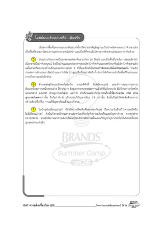 GAT ความคิดเชื่อมโยง (20) ________________________________โครงการแบรนด์ซัมเมอร์แคมป์ ปีที่26
เนื่องจากพื้นที่อุทยานแห่งชาติแม่วงก์นั้น มีความสําคัญในฐานะเป็นป่าหน้าด่านของป่าห้วยขาแข้ง
เป็นพื้นที่ความหวังของการแพร่กระจายสัตว์ป่า และเป็นที่ที่พบเสือโคร่งจากห้วยขาแข้งออกมาหากินด้วย
5 ป่าแม่วงก์ประกาศเป็นอุทยานแห่งชาติแม่วงก์มา 25 ปีแล้ว และเป็นพื้นที่แห่งโอกาสของสัตว์ป่า
เนื่องจากเป็นป่าที่สมบูรณ์ จึงเป็นบ้านและแหล่งอาหารของสัตว์ป่าที่หากินนอกเขตรักษาพันธุ์สัตว์ป่าห้วยขาแข้ง
แต่ในช่วงที่ต้องก่อสร้างเขื่อนตลอดระยะเวลา 8 ปีนั้นจะยิ่งทําให้เกิดการลักลอบตัดไม้จํานวนมาก รวมถึง
ง่ายต่อการลักลอบล่าสัตว์ป่าและทําให้สัตว์ป่าสูญเสียที่อยู่อาศัยอีกทั้งยังทําให้เกิดการเข้ายึดพื้นที่ริมอ่างและ
การเก็บหาของป่าอีกด้วย
6 ด้านเศรษฐกิจและสังคมก็เช่นกัน นายอดิศักดิ์ จันทวิชานุวงษ์ เลขาธิการคณะกรรมการ
สิ่งแวดล้อมภาคเหนือตอนล่าง ได้กล่าวว่า ข้อมูลจากกรมชลประทานเมื่อปีที่แล้วระบุว่า มีน้ําไหลผ่านจังหวัด
นครสวรรค์ 44,000 ล้านลูกบาศก์เมตร แต่ทว่า ตัวเขื่อนแม่วงก์สามารถเก็บน้ําได้ประมาณ 250 ล้าน
ลูกบาศก์เมตรเท่านั้น ซึ่งก็เท่ากับว่า เป็นการแก้ปัญหาเพียง 1% เท่านั้น ดังนั้นจึงทําให้ลดข้อดีของการ
สร้างเขื่อนซึ่งก็คือ การแก้ปัญหาภัยแล้งและน้ําท่วม
7 ในปัจจุบันเขื่อนแม่วงก์ ก็ยังมีความคิดเห็นที่แตกต่างกันอยู่ ถึงความจําเป็นที่ว่าควรจะมีหรือ
ไม่มีเขื่อนแม่วงก์ ดังนั้นจึงควรมีการเจรจาและพร้อมที่จะรับฟังความคิดเห็นและปัญหาต่างๆ จากทุกฝ่าย
อย่างจริงจัง รวมถึงพิจารณาทางเลือกอื่นในการบริหารจัดการน้ําและแก้ปัญหาอุทกภัยเพื่อให้เกิดประโยชน์
สูงสุดอย่างแท้จริง
โจทย์แนวข้อสอบจริง...น้องรัก
 