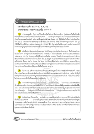 โครงการแบรนด์ซัมเมอร์แคมป์ ปีที่26 _______________________________ GAT ความคิดเชื่อมโยง (23)
แนวข้อสอบจริง GAT รอบ ต.ค. 55
บทความเรื่อง ป่าพรุควนเคร็ง
1 ป่าพรุควนเคร็ง เป็นป่าพรุที่ยังเหลืออยู่ไม่กี่แห่งแล้วในประเทศไทย ในอดีตเคยเป็นพื้นที่ชุ่มน้ํา
ผืนใหญ่ที่มีระบบนิเวศน้ําผิวดินเชื่อมติดต่อกับทะเล มีความอุดมสมบูรณ์และเอื้ออํานวยประโยชน์ต่อการ
ดํารงชีวิตของมนุษย์และสัตว์ แต่การเปลี่ยนแปลงที่ผ่านมาในรอบ 10 ปีมีไฟป่าเกิดขึ้นอย่างต่อเนื่องปีละ
กว่า 100 จุด และสถานการณ์ทวีความรุนแรงขึ้นเรื่อยๆ โดยเฉพาะในปี 2555 มีไฟไหม้ป่าพรุมาแล้วกว่า 160 จุด
ทําให้พื้นที่ป่าพรุได้รับความเสียหายไม่น้อยกว่า 15,000 ไร่ ซึ่งคาดว่าเป็นฝีมือมนุษย์ และในช่วงหลายปีที่
ผ่านมามีป่าถูกบุกรุกโดยฝีมือมนุษย์มากขึ้นจนทําให้ป่าพรุถูกทําลายเสียหายอย่างรวดเร็ว
2 เดิมนั้นป่าพรุมีความสัมพันธ์ต่อการดําเนินชีวิตของประชาชนที่อาศัยอยู่รอบๆ พื้นที่บริเวณป่าพรุ
เป็นอย่างมาก ป่าพรุควนเคร็งจึงมีสถานะเป็น “ป่าชุมชน” เพื่อการเลี้ยงชีพ ชาวบ้านได้เข้าไปเก็บของป่า
หาต้นกระจูด กก ปรือ ย่านลิเภา เพื่อนําไปแปรรูปเป็นเสื่อ กระสอบ ทําเครื่องจักสาน เครื่องประดับ มีการ
เข้าไปหาพืชผักและของป่ามาเพื่อการบริโภค เช่น บัว ผักกูด ลําเท็ง ยอดพืชชนิดต่างๆ มีการจับสัตว์น้ําด้วย
เครื่องมือที่ทําขึ้นเอง เช่น ไซ ลัน สุ่ม เบ็ด เพื่อนําไปบริโภคกันในครัวเรือน หากจับได้เป็นจํานวนมากก็มีการ
แบ่งปันแจกจ่ายหรือขายออกให้แก่เพื่อนบ้าน หรืออาจแปรรูปเพื่อการบริโภคในโอกาสต่อๆ ไป แต่หลังจากที่
ป่าพรุถูกทําลายก็ส่งผลให้รายได้ของคนในพื้นที่ลดลงตามไปด้วย
3 ในรอบ 10 ปีที่ผ่านมายังมีการเปลี่ยนแปลงที่สําคัญอีกนั้นคือ การสร้างที่ขวางทางน้ํา แม้ว่า
เป็นการป้องกันการลุกล้ําของน้ําเค็มที่จะเข้ามาทําลายพื้นที่การเกษตรได้อย่างมีประสิทธิภาพ แต่ก็ทําให้พื้นที่
ป่าพรุถูกทําลายเช่นกันและยังมีปัญหาระดับน้ําลดลงจากการขุดคลองชลประทานต่างๆ ที่เป็นการเร่งให้น้ํา
ในป่าพรุระบายออกไปเร็วขึ้น ส่งผลให้ป่าพรุเสียหาย
4 จากการที่ป่าพรุเสียหายจากสาเหตุต่างๆ ดังกล่าวข้างต้น นอกจากจะส่งผลให้ประชาชน
มีรายได้ลดลงแล้ว ยังส่งผลกระทบต่อสัตว์ป่าด้วย โดยทําให้นกป่าใกล้สูญพันธุ์และแหล่งเพาะพันธุ์สัตว์น้ํา
ลดลง อย่างเช่น ปลาดุกลําพันที่เคยมีอยู่ในป่าพรุเป็นจํานวนมากแต่ปัจจุบันนี้ได้สูญพันธุ์ไปแล้ว อีกทั้งการที่
ป่าพรุเป็นแก้มลิง เป็นแหล่งบําบัดน้ําเสียก่อนปล่อยลงสู่ทะเล ดังนั้นความเสียหายของป่าพรุจึงทําให้
แหล่งเก็บกักน้ําและบําบัดน้ําเสียลดลงด้วย
5 สิ่งที่เกิดขึ้นมาทั้งหมดนั้น หากไม่มีการควบคุมที่ดีพอในเรื่องการบุกรุกเข้าใช้ประโยชน์ที่ดินใน
พื้นที่ป่าสงวนแห่งชาติ ไม่มีการฟื้นฟูด้วยการสร้างจิตสํานึกให้แก่ประชาชนทุกระดับสาขาอาชีพให้รู้สึก
หวงแหนและร่วมมือกันอนุรักษ์พื้นที่ป่าพรุควนเคร็ง อาทิเช่น ลดการเผาป่าลง ร่วมกันปลูกป่าต้นน้ํา เคารพ
กฎหมายอย่างเคร่งครัดและรัฐเอาจริงเอาจังในเรื่องการถือครองที่ดิน เป็นต้น ก็ยากที่จะทําให้ป่าพรุคืนความ
อุดมสมบูรณ์กลับคืนมาดังเดิมได้
โจทย์ซ้อมที่บ้าน...น้องรัก
 