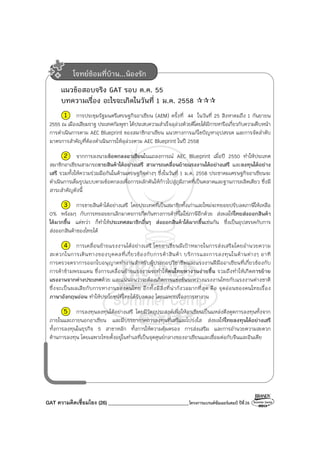 GAT ความคิดเชื่อมโยง (26) ________________________________โครงการแบรนด์ซัมเมอร์แคมป์ ปีที่26
แนวข้อสอบจริง GAT รอบ ต.ค. 55
บทความเรื่อง อะไรจะเกิดในวันที่ 1 ม.ค. 2558
1 การประชุมรัฐมนตรีเศรษฐกิจอาเซียน (AEM) ครั้งที่ 44 ในวันที่ 25 สิงหาคมถึง 1 กันยายน
2555 ณ เมืองเสียมราฐ ประเทศกัมพูชา ได้ประสบความสําเร็จลุล่วงด้วยดีโดยได้มีการหารือเกี่ยวกับความคืบหน้า
การดําเนินการตาม AEC Blueprint ของสมาชิกอาเซียน แนวทางการแก้ไขปัญหาอุปสรรค และการจัดลําดับ
มาตรการสําคัญที่ต้องดําเนินการให้ลุล่วงตาม AEC Blueprint ในปี 2558
2 จากการลงนามข้อตกลงอาเซียนในแถลงการณ์ AEC Blueprint เมื่อปี 2550 ทําให้ประเทศ
สมาชิกอาเซียนสามารถขายสินค้าได้อย่างเสรี สามารถเคลื่อนย้ายแรงงานได้อย่างเสรี และลงทุนได้อย่าง
เสรี รวมทั้งให้ความร่วมมือกันในด้านเศรษฐกิจต่างๆ ซึ่งในวันที่ 1 ม.ค. 2558 ประชาคมเศรษฐกิจอาเซียนจะ
ดําเนินการเต็มรูปแบบตามข้อตกลงเพื่อการผลักดันให้ก้าวไปสู่ภูมิภาคที่เป็นตลาดและฐานการผลิตเดียว ซึ่งมี
สาระสําคัญดังนี้
3 การขายสินค้าได้อย่างเสรี โดยประเทศที่เป็นสมาชิกทั้งเก่าและใหม่จะทยอยปรับลดภาษีให้เหลือ
0% พร้อมๆ กับการทยอยยกเลิกมาตรการกีดกันทางการค้าที่ไม่ใช่ภาษีอีกด้วย ส่งผลให้ไทยส่งออกสินค้า
ได้มากขึ้น แต่ทว่า ก็ทําให้ประเทศสมาชิกอื่นๆ ส่งออกสินค้าได้มากขึ้นเช่นกัน ซึ่งเป็นอุปสรรคกับการ
ส่งออกสินค้าของไทยได้
4 การเคลื่อนย้ายแรงงานได้อย่างเสรี โดยอาเซียนมีเป้าหมายในการส่งเสริมโดยอํานวยความ
สะดวกในการเดินทางของบุคคลที่เกี่ยวข้องกับการค้าสินค้า บริการและการลงทุนในด้านต่างๆ อาทิ
การตรวจตราการออกใบอนุญาตทํางานสําหรับผู้ประกอบวิชาชีพและแรงงานฝีมืออาเซียนที่เกี่ยวข้องกับ
การค้าข้ามพรมแดน ซึ่งการเคลื่อนย้ายแรงงานจะทําให้คนไทยหางานง่ายขึ้น รวมถึงทําให้เกิดการย้าย
แรงงานจากต่างประเทศด้วย และแน่นอนว่าจะต้องเกิดการแข่งขันระหว่างแรงงานไทยกับแรงงานต่างชาติ
ซึ่งจะเป็นผลเสียกับการหางานของคนไทย อีกทั้งมีสิ่งที่น่ากังวลมากที่สุด คือ จุดอ่อนของคนไทยเรื่อง
ภาษาอังกฤษอ่อน ทําให้ประโยชน์ที่ไทยได้รับลดลง โดยเฉพาะเรื่องการหางาน
5 การลงทุนลงทุนได้อย่างเสรี โดยมีวัตถุประสงค์เพื่อให้อาเซียนเป็นแหล่งดึงดูดการลงทุนทั้งจาก
ภายในและภายนอกอาเซียน และมีบรรยากาศการลงทุนที่เสรีและโปร่งใส ส่งผลให้ไทยลงทุนได้อย่างเสรี
ทั้งการลงทุนในธุรกิจ 5 สาขาหลัก ทั้งการให้ความคุ้มครอง การส่งเสริม และการอํานวยความสะดวก
ด้านการลงทุน โดยเฉพาะไทยตั้งอยู่ในทําเลที่เป็นจุดศูนย์กลางของอาเซียนและเชื่อมต่อกับจีนและอินเดีย
โจทย์ซ้อมที่บ้าน...น้องรัก
 