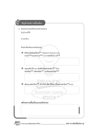 โครงการแบรนด์ซัมเมอร์แคมป์ ปีที่26 ________________________________ GAT ความคิดเชื่อมโยง (3)
2. ส่วนประกอบ/องค์ประกอบ/ความหมาย
สัญลักษณ์ที่ใช้
คําหลักที่พบ
ตัวอย่างโจทย์แบบองค์ประกอบ
สิ่งที่จะเห็นได้แต่ในไทย(01) (Thailand Only) อย่างเช่น
จ่าเฉย(02)รถเมล์สาย 8(03) และการล้อชื่อพ่อ-แม่(04)
เหตุผลที่ทําให้ ม.6 เป็นชีวิตที่สุดในวัยเรียน(05) ได้แก่
ขยันที่สุด(06) เครียดที่สุด(07) และเรียนเยอะที่สุด(08)
เสียงออดเลิกเรียน(09) เป็นหนึ่งในเสียงที่ไพเราะที่สุดของนักเรียน(10)ทุกคน
หลักของการเชื่อมโยงแบบองค์ประกอบ
สัญลักษณ์การเชื่อมโยง
 