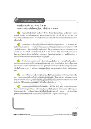 GAT ความคิดเชื่อมโยง (30) ________________________________โครงการแบรนด์ซัมเมอร์แคมป์ ปีที่26
แนวข้อสอบจริง GAT รอบ มี.ค. 56
บทความเรื่อง เด็กไทยกับไอที...เด็กล็อค
1 “ปัญหาเด็กในปี 2556 นี้ ขอเรียกว่า เด็กล็อค คือ ล็อคนิ้ว ล็อคตัวเอง และล็อคเวลา” รศ.ดร.
สมพงษ์ จิตระดับ อาจารย์คณะครุศาสตร์ จุฬาลงกรณ์มหาวิทยาลัย กล่าวเมื่อวันที่ 10 มกราคม 2556
การล็อคนิ้ว ล็อคตัวเอง ล็อคเวลา ก็คือการใช้เวลามากเกินควรกับไอที ไม่ว่าจะเป็นคอมพิวเตอร์ สมาร์ทโฟน
หรือแท็บเล็ต
2 จากผลวิจัยพบว่า เด็กและเยาวชนใช้ระบบไอทีเพื่อการเรียนรู้เพียงร้อยละ 20 ส่วนร้อยละ 80
ใช้เพื่อการบันเทิงและเกม การล็อคทั้งตัวเองและเวลาเช่นนี้ย่อมเกิดผลเสียตามมาหลายประการจากเวที
“คุมเข้มเด็กเล่นเกม : ลิดรอนสิทธิหรือช่วยสร้างสรรค์” ในการประชุมคณะกรรมการการจัดสมัชชาสุขภาพ
แห่งชาติ (คจ.สช.) ครั้งที่ 5 ซึ่งจัดขึ้นระหว่างวันที่ 18-20 ธันวาคม 2555 สรุปว่าการที่เด็กจํานวนมาก
ใช้เวลามากเกินควรกับไอที ทําให้เป็นอันตรายต่อสุขภาพ เกิดผลด้านลบต่อพัฒนาการ และได้รับผลร้ายจาก
การรับเนื้อหาที่ไม่เหมาะสมผ่านทางซอฟท์แวร์ เกม เว็บไซต์
3 ที่ว่าเป็นอันตรายต่อสุขภาพก็คือ ร่างกายอ่อนแอเจ็บป่วยง่าย เพราะอยู่กับไอทีจนไม่มีเวลา
ออกกําลังกายหรือเล่นกีฬาอีกทั้งสายตาก็มักจะเสียไปด้วย เพราะวันๆ จ้องอยู่ที่หน้าจอ นอกจากนี้สุขภาพจิต
อาจแปรปรวนกลายเป็นเด็กที่มีพฤติกรรมรุนแรง ผู้อํานวยการสถาบันสุขภาพจิตเด็กและวัยรุ่นราชนครินทร์
กล่าวในที่ประชุม คจ.สช. ว่า สถิติของการติดเกมและมีพฤติกรรมรุนแรงจนต้องบําบัดรักษาเพิ่มขึ้นต่อเนื่อง
ทุกปี
4 นอกจากเรื่องสุขภาพแล้ว การล็อคตัวเองหรือล็อคเวลาจนไม่มีเวลาทํากิจกรรมสร้างสรรค์อื่น
เช่น การทํากิจกรรมบําเพ็ญประโยชน์ การร่วมกิจกรรมชมรมต่างๆ ในสถานศึกษา หรือแม้แต่การพบปะ
พูดคุยสร้างสรรค์กับพ่อแม่ ญาติพี่น้องหรือเพื่อนฝูง ย่อมทําให้เกิดผลลบต่อพัฒนาการของตัวเด็กเอง ซึ่งที่
สําคัญ คือ ทําให้ขาดทักษะทางสังคมและขาดทักษะในการติดต่อสื่อสาร
5 ปัจจุบันร้านเกมที่เปิดให้บริการทั่วประเทศกว่า 30,000 ร้าน พอๆ กับจํานวนสถานศึกษา
ร้านเกมเหล่านี้ส่วนใหญ่ไม่จํากัดเวลา ไม่มีการป้องกันการเข้าถึงเว็บไซต์ลามก เว็บไซต์ล่อลวง หรือเกมรุนแรง
ที่ไม่เหมาะสมกับเด็ก ดังนั้นผลร้ายจากการรับเนื้อหาที่ไม่เหมาะสมตามที่ คจ.สช. กล่าวข้างต้นก็คือ
ถูกล่อลวงเพื่อกระทําทางเพศ ถูกล่อลวงเพื่อประสงค์ทรัพย์สิน และถูกล่อลวงเพื่อค้ามนุษย์
โจทย์ซ้อมที่บ้าน...น้องรัก
 