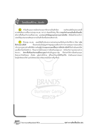 โครงการแบรนด์ซัมเมอร์แคมป์ ปีที่26 _______________________________ GAT ความคิดเชื่อมโยง (31)
6 ทําไมเด็กและเยาวชนไทยจํานวนมากจึงกลายเป็นเด็กล็อค จนเกิดผลเสียใหญ่หลวงเช่นนี้
ความคิดเห็นจากเวทีในการประชุม คจ.สช. กล่าวว่า ต้นตอที่สําคัญ ก็คือ ภาคธุรกิจร้านเกมเห็นเด็กเป็นเหยื่อ
เด็กขาดพื้นที่และกิจกรรมที่เหมาะสม และครอบครัวไม่ดูแลบุตรหลานอย่างใกล้ชิด หรือไม่เข้าใจกระทั่งว่า
ปล่อยให้ลูกเล่นเกมจนติดและกลายเป็นเด็กล็อคนั้นส่งผลเสียอย่างไร
7 ที่ประชุม คจ.สช. เสนอให้ผู้เกี่ยวข้องทุกภาคส่วนช่วยเร่งแก้ไขปัญหาด้วยวิธีต่างๆ ได้แก่ ขจัด
สื่อร้ายขยายสื่อดี ซึ่งจะช่วยป้องกันปัญหาการถูกล่อลวงเพื่อกระทําการทางเพศและการล่อลวงอื่นๆ
ปรับปรุงกฎหมายด้านสื่อให้มีความทันสมัย ควบคุมเวลาและเนื้อหาการให้บริการไอทีทั้งในร้านอินเตอร์เน็ต
และเนื้อหาในเว็บไซต์ต่างๆ ซึ่งนอกจากจะช่วยลดอาการล็อคตัวเองและเวลา ยังป้องกันการถูกล่อลวงต่างๆ
ดังกล่าว จัดหาพื้นที่และกิจกรรมที่เหมาะสมสําหรับเด็กและเยาวชน ซึ่งช่วยทําให้การล็อคตัวเองและ
ล็อคเวลากับไอทีลดลง เป็นต้น แต่อย่างไรก็ตาม ผู้ที่จะแก้ปัญหาได้ดีที่สุดก็คือ ตัวเด็กและเยาวชนเอง
โดยรู้จักผิดชอบชั่วดี และรับผิดชอบในการพัฒนาตนไปในทางที่ถูกที่ควร
โจทย์ซ้อมที่บ้าน...น้องรัก
 