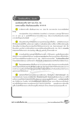 GAT ความคิดเชื่อมโยง (34) ________________________________โครงการแบรนด์ซัมเมอร์แคมป์ ปีที่26
แนวข้อสอบจริง GAT รอบ มี.ค. 56
บทความเรื่อง พิษภัยของมลพิษ
1 ข่าวฮือฮาข่าวหนึ่ง เมื่อเดือนมกราคม พ.ศ. 2556 คือ ประกาศขายวัด ข่าวจากหนังสือพิมพ์
ไทยรัฐ
หลวงปู่พุทธอิสระ เจ้าอาวาสวัดอ้อน้อย (ธรรมอิสระ) อ.กําแพงแสน จ.นครปฐม ขึ้นป้ายขนาด
ยาว 10 เมตร สูง 6 เมตรติดที่รั้ววัดประกาศขายวัดในราคาถูก เนื่องจากทนกลิ่นเหม็นของโรงงานผลิต
อาหารสัตว์ที่อยู่ตรงข้ามวัดไม่ได้
2 เรื่องมลพิษก่อปัญหาให้สังคมไทยมานานและนับวันจะรุนแรงขึ้นเรื่อยๆ มลพิษมีหลายประเภท
ที่ทําพิษจนวัดทนไม่ได้ก็คือ มลพิษทางอากาศหรืออากาศเสีย ซึ่งหมายถึงภาวะที่มีอากาศที่มีสารเจือปนอยู่ใน
ปริมาณที่สูงกว่าปกติและเป็นเวลานานพอที่จะทําให้เกิดผลกระทบต่างๆ เช่น อันตรายต่อมนุษย์ สัตว์ พืช
สิ่งแวดล้อม และทรัพย์ สารเจือปนดังกล่าวกองอนามัยสิ่งแวดล้อมสํานักอนามัย กทม. เรียกว่า สารมลพิษ
ทางอากาศ ซึ่งมีหลายอย่าง เช่น ฝุ่นละออง กลิ่น ควัน ละอองไอ ก๊าซหลายชนิด ฯลฯ
3 ความเจริญเติบโตทางเศรษฐกิจที่เพิ่มขึ้นอย่างรวดเร็ว ทําให้กรุงเทพฯ และเมืองใหญ่หลายเมือง
เกิดปัญหาการจราจรติดขัดเข้าขั้นวิกฤต รถยนต์และยานพาหนะต่างๆ ซึ่งเผาผลาญน้ํามันมากขึ้นจึงเป็นที่มา
ของก๊าซหลายชนิดที่เป็นสารมลพิษทางอากาศ เช่น ก๊าซคาร์บอนมอนอกไซด์ ก๊าซซัลเฟอร์ไดออกไซด์
ก๊าซออกไซด์ของไนโตรเจน รวมทั้งสารตะกั่ว กลิ่นท่อไอเสีย และฝุ่นละอองขนาดเล็กซึ่งเป็นสารไฮโดรคาร์บอน
4 โรงงานประเภทต่างๆ ที่เพิ่มขึ้นอย่างมากมายบริเวณชานเมือง นิคมอุตสาหกรรมหรือแม้แต่ใน
แหล่งใกล้ชุมชนก็เป็นต้นเหตุสําคัญที่ทําให้อากาศเสีย เช่น โรงงานอาหารสัตว์ทําให้เกิดกลิ่นจนต้องประกาศ
ขายวัด โรงงานปูนซีเมนต์ทําให้เกิดฝุ่นละออง โรงไฟฟ้าถ่านหินเป็นที่มาของก๊าซซัลเฟอร์ไดออกไซด์ โรงงาน
อุตสาหกรรมทําให้เกิดควันฯลฯ
5 ผลกระทบที่เกิดจากสารมลพิษทางอากาศมีมากมาย ที่สําคัญได้แก่ อันตรายต่อมนุษย์ เช่น
ป่วยเป็นโรคผิวหนัง โรคระบบทางเดินหายใจ หรือแม้แต่โรคมะเร็ง อันตรายต่อสัตว์โดยหายใจเอาอากาศที่มี
มลพิษปะปนอยู่หรือโดยกินหญ้าหรือพืชที่มีมลพิษทางอากาศตกสะสมอยู่ในปริมาณมาก และอันตรายต่อพืช
เช่น ใบพืชสีจางลง ใบเหลือง ดอกกล้วยไม้เป็นรอยด่าง มีสีจางลงเป็นจุด นอกจากนี้ผลกระทบที่สําคัญอีก
อย่างหนึ่งก็คืออันตรายต่อภาวะแวดล้อมจนบรรยากาศแปรปรวนไปทั่วโลก อุณหภูมิบรรยากาศโลกเฉลี่ย
สูงขึ้น น้ําแข็งที่ขั้วโลกละลาย ระดับน้ําทะเลสูงขึ้น เกิดภัยแล้ง น้ําท่วม เกิดลมพายุบ่อยและรุนแรงขึ้น ฯลฯ
โจทย์ซ้อมที่บ้าน...น้องรัก
 