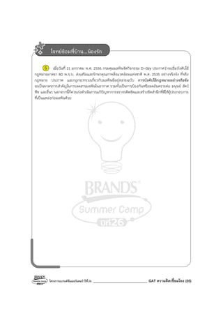 โครงการแบรนด์ซัมเมอร์แคมป์ ปีที่26 _______________________________ GAT ความคิดเชื่อมโยง (35)
6 เมื่อวันที่ 21 มกราคม พ.ศ. 2556 กรมคุมมลพิษจัดกิจกรรม D-day ประกาศว่าจะเริ่มบังคับใช้
กฎหมายมาตรา 80 พ.ร.บ. ส่งเสริมและรักษาคุณภาพสิ่งแวดล้อมแห่งชาติ พ.ศ. 2535 อย่างจริงจัง ที่จริง
กฎหมาย ประกาศ และกฎกระทรวงเกี่ยวกับมลพิษมีอยู่หลายฉบับ การบังคับใช้กฎหมายอย่างจริงจัง
จะเป็นมาตรการสําคัญในการลดสารมลพิษในอากาศ รวมทั้งเป็นการป้องกันหรือลดอันตรายต่อ มนุษย์ สัตว์
พืช และอื่นๆ นอกจากนี้ก็ควรเร่งดําเนินการแก้ปัญหาการจราจรติดขัดและสร้างจิตสํานึกที่ดีให้ผู้ประกอบการ
ที่เป็นแหล่งก่อมลพิษด้วย
โจทย์ซ้อมที่บ้าน...น้องรัก
 