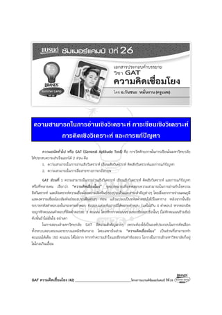GAT ความคิดเชื่อมโยง (42) ________________________________โครงการแบรนด์ซัมเมอร์แคมป์ ปีที่26
ความสามารถในการอานเชิงวิเคราะห การเขียนเชิงวิเคราะห
การคิดเชิงวิเคราะห และการแกปญหา
ความถนัดทั่วไป หรือ GAT (General Aptitude Test) คือ การวัดศักยภาพในการเรียนในมหาวิทยาลัย
ให้ประสบความสําเร็จแยกได้ 2 ส่วน คือ
1. ความสามารถในการอ่านเชิงวิเคราะห์ เขียนเชิงวิเคราะห์ คิดเชิงวิเคราะห์และการแก้ปัญหา
2. ความสามารถในการสื่อสารทางภาษาอังกฤษ
GAT ส่วนที่ 1 ความสามารถในการอ่านเชิงวิเคราะห์ เขียนเชิงวิเคราะห์ คิดเชิงวิเคราะห์ และการแก้ปัญหา
หรือที่หลายคน เรียกว่า “ความคิดเชื่อมโยง” จุดมุ่งหมายเพื่อทดสอบความสามารถในการอ่านจับใจความ
คิดวิเคราะห์ และสังเคราะห์ความเชื่อมโยงความสัมพันธ์ของประเด็นและสาระสําคัญต่างๆ โดยเริ่มจากการร่างแผนภูมิ
แสดงความเชื่อมโยงสัมพันธ์ของประเด็นต่างๆ ก่อน แล้วแปลงเป็นรหัสคําตอบใส่ไว้ในตาราง หลังจากนั้นจึง
ระบายรหัสคําตอบลงในกระดาษคําตอบ ข้อสอบแต่ละข้ออาจมีได้หลายคําตอบ (แต่ไม่เกิน 4 คําตอบ) หากตอบผิด
จะถูกหักคะแนนคําตอบที่ผิดคําตอบละ 3 คะแนน โดยหักจากคะแนนรวมของข้อสอบข้อนั้นๆ (ไม่หักคะแนนข้ามข้อ)
ดังนั้นถ้าไม่มั่นใจ อย่าเดา
ในการสอบเข้ามหาวิทยาลัย GAT มีความสําคัญมากๆ เพราะต้องใช้เป็นองค์ประกอบในการคัดเลือก
ทั้งระบบสอบตรงและระบบแอดมิชชันกลาง โดยเฉพาะในส่วน “ความคิดเชื่อมโยง” เป็นส่วนที่สามารถทํา
คะแนนได้เต็ม 150 คะแนน ได้ไม่ยาก หากทําความเข้าใจและฝึกฝนทําข้อสอบ โอกาสในการเข้ามหาวิทยาลัยก็อยู่
ไม่ไกลเกินเอื้อม
 