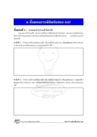 โครงการแบรนด์ซัมเมอร์แคมป์ ปีที่26 _______________________________ GAT ความคิดเชื่อมโยง (43)
6 ขั้นตอนการพิชิตขอสอบ GAT
ขั้นตอนที่ 1 : อ่านและทําความเข้าใจคําสั่ง
อ่านบทความที่กําหนดให้ (ในบทความมีข้อความที่พิมพ์ด้วยอักษรตัวเข้ม) แล้วสรุปความเชื่อมโยงของ
ข้อความที่กําหนดแต่ละข้อความกับข้อความที่เหลือให้สอดคล้องกับเนื้อหาในบทความ และเป็นไปตามเกณฑ์
ดังต่อไปนี้
คําสั่งที่ 1 : ถ้าข้อความที่กําหนดมีข้อความอื่น (ซึ่งอาจมีได้หลายข้อความ) เป็นผลโดยตรง ให้ระบายตัวเลข
2 หลักหน้าข้อความที่เป็นผลโดยตรง แล้วตามด้วยอักษร “A”
คําสั่งที่ 2 : ถ้าข้อความที่กําหนดมีข้อความอื่น (ซึ่งอาจมีได้หลายข้อความ) เป็นองค์ประกอบ / คุณสมบัติ /
ลักษณะ ให้ระบายตัวเลข 2 หลัก หน้าข้อความที่เป็นองค์ประกอบ / คุณสมบัติ / ลักษณะ แล้วตามด้วยอักษร
“D”
 