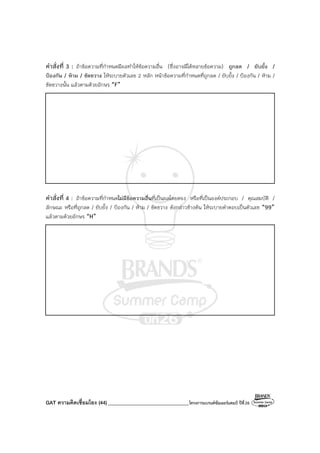 GAT ความคิดเชื่อมโยง (44) ________________________________โครงการแบรนด์ซัมเมอร์แคมป์ ปีที่26
คําสั่งที่ 3 : ถ้าข้อความที่กําหนดมีผลทําให้ข้อความอื่น (ซึ่งอาจมีได้หลายข้อความ) ถูกลด / ยับยั้ง /
ป้องกัน / ห้าม / ขัดขวาง ให้ระบายตัวเลข 2 หลัก หน้าข้อความที่กําหนดที่ถูกลด / ยับยั้ง / ป้องกัน / ห้าม /
ขัดขวางนั้น แล้วตามด้วยอักษร “F”
คําสั่งที่ 4 : ถ้าข้อความที่กําหนดไม่มีข้อความอื่นที่เป็นผลโดยตรง หรือที่เป็นองค์ประกอบ / คุณสมบัติ /
ลักษณะ หรือที่ถูกลด / ยับยั้ง / ป้องกัน / ห้าม / ขัดขวาง ดังกล่าวข้างต้น ให้ระบายคําตอบเป็นตัวเลข “99”
แล้วตามด้วยอักษร “H”
 
