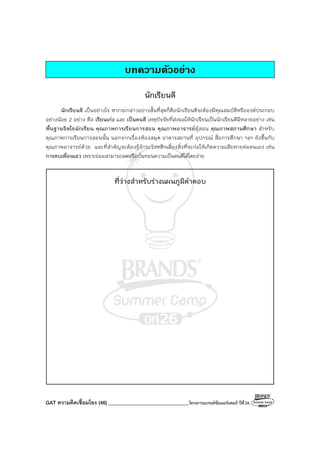 GAT ความคิดเชื่อมโยง (46) ________________________________โครงการแบรนด์ซัมเมอร์แคมป์ ปีที่26
บทความตัวอยาง
นักเรียนดี
นักเรียนดี เป็นอย่างไร หากจะกล่าวอย่างสั้นที่สุดก็คือนักเรียนดีจะต้องมีคุณสมบัติหรือองค์ประกอบ
อย่างน้อย 2 อย่าง คือ เรียนเก่ง และ เป็นคนดี เหตุปัจจัยที่ส่งผลให้นักเรียนเป็นนักเรียนดีมีหลายอย่าง เช่น
พื้นฐานจิตใจนักเรียน คุณภาพการเรียนการสอน คุณภาพอาจารย์ผู้สอน คุณภาพสถานศึกษา สําหรับ
คุณภาพการเรียนการสอนนั้น นอกจากเรื่องห้องสมุด อาคารสถานที่ อุปกรณ์ สื่อการศึกษา ฯลฯ ยังขึ้นกับ
คุณภาพอาจารย์ด้วย และที่สําคัญจะต้องรู้จักระวังหลีกเลี่ยงสิ่งที่จะก่อให้เกิดความเสียหายต่อตนเอง เช่น
การคบเพื่อนเลว เพราะย่อมสามารถลดหรือบั่นทอนความเป็นคนดีได้โดยง่าย
ที่ว่างสําหรับร่างแผนภูมิคําตอบ
 