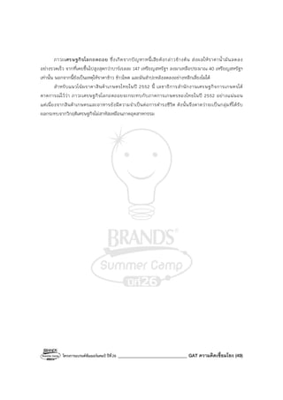 โครงการแบรนด์ซัมเมอร์แคมป์ ปีที่26 _______________________________ GAT ความคิดเชื่อมโยง (49)
ภาวะเศรษฐกิจโลกถดถอย ซึ่งเกิดจากปัญหาหนี้เสียดังกล่าวข้างต้น ส่งผลให้ราคาน้ํามันลดลง
อย่างรวดเร็ว จากที่เคยขึ้นไปสูงสุดกว่าบาร์เรลละ 147 เหรียญสหรัฐฯ ลงมาเหลือประมาณ 40 เหรียญสหรัฐฯ
เท่านั้น นอกจากนี้ยังเป็นเหตุให้ราคาข้าว ข้าวโพด และมันสําปะหลังลดลงอย่างหลีกเลี่ยงไม่ได้
สําหรับแนวโน้มราคาสินค้าเกษตรไทยในปี 2552 นี้ เลขาธิการสํานักงานเศรษฐกิจการเกษตรได้
คาดการณ์ไว้ว่า ภาวะเศรษฐกิจโลกถดถอยจะกระทบกับภาคการเกษตรของไทยในปี 2552 อย่างแน่นอน
แต่เนื่องจากสินค้าเกษตรและอาหารยังมีความจําเป็นต่อการดํารงชีวิต ดังนั้นจึงคาดว่าจะเป็นกลุ่มที่ได้รับ
ผลกระทบจากวิกฤติเศรษฐกิจไม่สาหัสเหมือนภาคอุตสาหกรรม
 