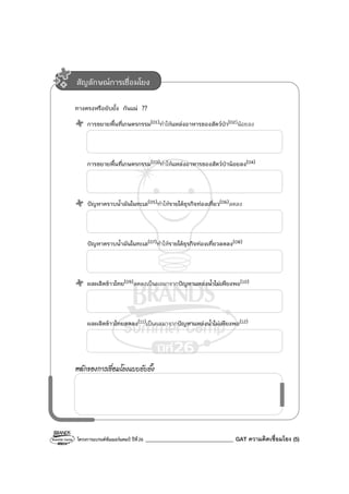 โครงการแบรนด์ซัมเมอร์แคมป์ ปีที่26 ________________________________ GAT ความคิดเชื่อมโยง (5)
ทางตรงหรือยับยั้ง กันแน่ ??
การขยายพื้นที่เกษตรกรรม(01)ทําให้แหล่งอาหารของสัตว์ป่า(02)น้อยลง
การขยายพื้นที่เกษตรกรรม(03)ทําให้แหล่งอาหารของสัตว์ป่าน้อยลง(04)
ปัญหาคราบน้ํามันในทะเล(05)ทําให้รายได้ธุรกิจท่องเที่ยว(06)ลดลง
ปัญหาคราบน้ํามันในทะเล(07)ทําให้รายได้ธุรกิจท่องเที่ยวลดลง(08)
ผลผลิตข้าวไทย(09)ลดลงเป็นผลมาจากปัญหาแหล่งน้ําไม่เพียงพอ(10)
ผลผลิตข้าวไทยลดลง(11)เป็นผลมาจากปัญหาแหล่งน้ําไม่เพียงพอ(12)
หลักของการเชื่อมโยงแบบยับยั้ง
สัญลักษณ์การเชื่อมโยง
 
