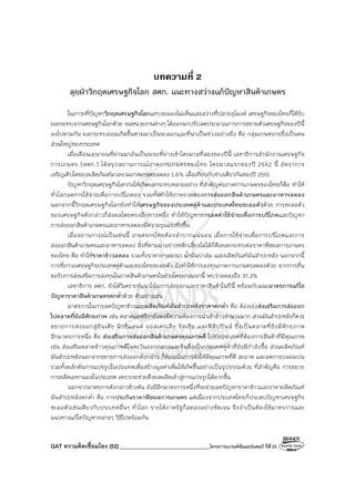 GAT ความคิดเชื่อมโยง (52) ________________________________โครงการแบรนด์ซัมเมอร์แคมป์ ปีที่26
บทความที่ 2
ลุยฝ่าวิกฤตเศรษฐกิจโลก สศก. แนะทางสว่างแก้ปัญหาสินค้าเกษตร
ในภาวะที่ปัญหาวิกฤตเศรษฐกิจโลกแทบจะมองไม่เห็นแสงสว่างที่ปลายอุโมงค์ เศรษฐกิจของไทยก็ได้รับ
ผลกระทบจากเศรษฐกิจโลกด้วย จนหน่วยงานต่างๆ ได้ออกมาปรับลดประมาณการการขยายตัวเศรษฐกิจของปีนี้
ลงไปตามกัน ผลกระทบย่อมเกิดขึ้นตามมาเป็นระลอกและที่น่าเป็นห่วงอย่างยิ่ง คือ กลุ่มเกษตรกรซึ่งเป็นคน
ส่วนใหญ่ของประเทศ
เมื่อเดือนเมษายนที่ผ่านมาอันเป็นระยะที่ย่างเข้าไตรมาสที่สองของปีนี้ เลขาธิการสํานักงานเศรษฐกิจ
การเกษตร (สศก.) ได้สรุปสถานการณ์ภาคการเกษตรของไทย ไตรมาสแรกของปี 2552 นี้ อัตราการ
เจริญเติบโตของผลิตภัณฑ์มวลรวมภาคเกษตรลดลง 1.6% เมื่อเทียบกับช่วงเดียวกันของปี 2551
ปัญหาวิกฤตเศรษฐกิจโลกก่อให้เกิดผลกระทบหลายอย่าง ที่สําคัญต่อภาคการเกษตรของไทยก็คือ ทําให้
ทั่วโลกลดการใช้จ่ายเพื่อการบริโภคลง รวมทั้งทําให้ภาพรวมของการส่งออกสินค้าเกษตรและอาหารลดลง
นอกจากนี้วิกฤตเศรษฐกิจโลกยังทําให้เศรษฐกิจของประเทศคู่ค้าและประเทศไทยชะลอตัวด้วย การชะลอตัว
ของเศรษฐกิจดังกล่าวก็ส่งผลโดยตรงอีกทางหนึ่ง ทําให้ปัญหาการลดค่าใช้จ่ายเพื่อการบริโภคและปัญหา
การส่งออกสินค้าเกษตรและอาหารลดลงมีความรุนแรงยิ่งขึ้น
เมื่อสถานการณ์เป็นเช่นนี้ เกษตรกรไทยต้องลําบากแน่นอน เมื่อการใช้จ่ายเพื่อการบริโภคและการ
ส่งออกสินค้าเกษตรและอาหารลดลง สิ่งที่ตามมาอย่างหลีกเลี่ยงไม่ได้ก็คือผลกระทบต่อราคาพืชผลการเกษตร
ของไทย คือ ทําให้ราคาข้าวลดลง รวมทั้งราคายางพารา น้ํามันปาล์ม และผลิตภัณฑ์มันสําปะหลัง นอกจากนี้
การที่ภาวะเศรษฐกิจประเทศคู่ค้าและของไทยชะลอตัว ยังทําให้การลงทุนภาคการเกษตรลดลงด้วย จากการยื่น
ขอรับการส่งเสริมการลงทุนในภาคสินค้าเกษตรในช่วงไตรมาสแรกนี้ พบว่าลดลงถึง 37.3%
เลขาธิการ สศก. ยังได้วิเคราะห์แนวโน้มการส่งออกและราคาสินค้าในปีนี้ พร้อมกับแนะมาตรการแก้ไข
ปัญหาราคาสินค้าเกษตรตกต่ําด้วย ตัวอย่างเช่น
มาตรการในการลดปัญหาข้าวและผลิตภัณฑ์มันสําปะหลังราคาตกต่ํา คือ ต้องเร่งส่งเสริมการส่งออก
ไปตลาดที่ยังมีศักยภาพ เช่น ตลาดแอฟริกายังคงมีความต้องการนําเข้าข้าวจํานวนมาก ส่วนมันสําปะหลังก็ควร
ขยายการส่งออกสู่อินเดีย นิวซีแลนด์ ออสเตรเลีย รัสเซีย และฟิลิปปินส์ ซึ่งเป็นตลาดที่ยังมีศักยภาพ
อีกมาตรการหนึ่ง คือ ส่งเสริมการส่งออกสินค้าเกษตรคุณภาพดี ไปยังประเทศที่ต้องการสินค้าที่มีคุณภาพ
เช่น ส่งเสริมตลาดข้าวคุณภาพดีในตะวันออกกลางและจีนซึ่งเป็นประเทศคู่ค้าที่ยังมีกําลังซื้อ ส่วนผลิตภัณฑ์
มันสําปะหลังนอกจากขยายการส่งออกดังกล่าว ก็ต้องเน้นการค้าให้มีคุณภาพที่ดี สะอาด และลดการปลอมปน
รวมทั้งผลักดันการแปรรูปในประเทศเพื่อสร้างมูลค่าเพิ่มให้เกิดขึ้นอย่างเป็นรูปธรรมด้วย ที่สําคัญคือ การขยาย
การผลิตเอทานอลในประเทศ เพราะจะช่วยดึงผลผลิตเข้าสู่การแปรรูปได้มากขึ้น
นอกจากมาตรการดังกล่าวข้างต้น ยังมีอีกมาตรการหนึ่งที่จะช่วยลดปัญหาราคาข้าวและราคาผลิตภัณฑ์
มันสําปะหลังตกต่ํา คือ การประกันราคาพืชผลการเกษตร แต่เนื่องจากประเทศไทยก็ประสบปัญหาเศรษฐกิจ
ชะลอตัวเช่นเดียวกับประเทศอื่นๆ ทั่วโลก รายได้ภาครัฐก็ลดลงอย่างชัดเจน จึงจําเป็นต้องใช้มาตรการและ
แนวทางแก้ไขปัญหาหลายๆ วิธีไปพร้อมกัน
 