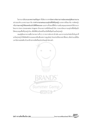 GAT ความคิดเชื่อมโยง (56) ________________________________โครงการแบรนด์ซัมเมอร์แคมป์ ปีที่26
ในรายงานได้เสนอมาตรการแก้ปัญหา ซึ่งได้มาจากการวิเคราะห์สถานการณ์ของคณะผู้เขียนรายงาน
อย่างรอบด้าน มาตรการแรก คือ การทําการเกษตรแบบอนุรักษ์พื้นที่ทุ่งหญ้า มาตรการที่สอง คือ การตัดหญ้า
หรือการเผาหญ้าให้สอดคล้องกับวิถีชีวิตของนก แนวทางทั้งสองนี้ได้รับการสนับสนุนและชดเชยค่าใช้จ่ายจาก
โครงการ Farm Conservation Program อีกมาตรการหนึ่งที่เสนอไว้ คือ การขยายโครงการอนุรักษ์พื้นที่ชุ่มน้ํา
ให้ครอบคลุมพื้นที่ทุ่งหญ้าด้วย เพื่อให้ได้ประโยชน์ทั้งนกในพื้นที่ชุ่มน้ําและในทุ่งหญ้า
คณะผู้เขียนรายงานเชื่อว่ามาตรการทั้ง 2-3 ประการดังกล่าวข้างต้น นอกจากจะช่วยกันยับยั้งปัญหาที่
นกในทุ่งหญ้าทั้งสี่ชนิดมีจํานวนลดลงหรือเสี่ยงต่อการสูญพันธุ์ ยังจะช่วยให้นกเหล่านี้ค่อยๆ เพิ่มจํานวนขึ้นใน
เวลาไม่นานเช่นเดียวกับนกอีกหลายชนิดที่เคยช่วยกันอนุรักษ์มาแล้ว
 