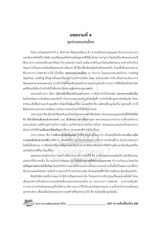 โครงการแบรนด์ซัมเมอร์แคมป์ ปีที่26 _______________________________ GAT ความคิดเชื่อมโยง (59)
บทความที่ 4
จุดอ่อนของคนไทย
ในโอกาสวันแม่แห่งชาติ 12 สิงหาคม ดิฉันและเพื่อนๆ อีก 4 คนนัดกันชวนคุณแม่มารับประทานอาหาร
และสังสรรค์กันที่บ้านดิฉัน ขณะที่คุณแม่ทั้งห้าคนนั่งดูละครทีวีเรื่องโปรด พวกลูกๆ ก็คุยกันเรื่องสัพเพเหระต่อที่
โต๊ะอาหาร พอหมดเรื่องคุยก็หันมาวิจารณ์เหตุการณ์บ้านเมืองว่ามีปัญหาไม่หยุดไม่หย่อน ลงท้ายก็มาโทษ
กันเองว่าเป็นเพราะคนไทยมีจุดอ่อนอย่างนั้นอย่างนี้ เรื่องนี้คงติดอยู่ในหัวเพื่อนคนหนึ่ง วันรุ่งขึ้นจึงส่งบทความ
ที่เอามาจาก Internet มาให้ เป็นเรื่อง จุดอ่อนของคนไทย 10 ประการ ในมุมมองของคุณวิกรม กรมดิษฐ์
(คุณวิกรม กรมดิษฐ์ เป็นผู้ก่อตั้งและเป็นประธานบริหารบริษัท อมตะ คอร์ปอเรชัน จํากัด เป็นเจ้าของโครงการ
นิคมอุตสาหกรรมอมตะนคร รวมทั้งบริษัทในเครืออมตะอีกหลายแห่ง) แม้จะมีบางประการที่ดิฉันไม่เห็นด้วยนัก
แต่ก็ต้องเปิดใจกว้างรับฟังไว้เพื่อนํามาใคร่ครวญไตร่ตรองดูภายหลัง
จุดอ่อนดังกล่าว ได้แก่ รู้จักหน้าที่ของตัวเองต่ํามาก การศึกษายังไม่ทันสมัย มองอนาคตไม่เป็น
ไม่จริงจังในความรับผิดชอบต่อหน้าที่ การกระจายความเจริญยังไม่เต็มที่ การบังคับใช้กฎหมายไม่เข้มแข็ง อิจฉา
ตาร้อน เอ็นจีโอบ้านเราค้านลูกเดียว ยังไม่พร้อมในเวทีโลก และสุดท้าย คือ คนไทยเลี้ยงลูกไม่เป็น จุดอ่อนทั้ง 10 นี้
ดิฉันขอนํามาขยายความเพียงบางส่วนบางประการเท่าที่เนื้อที่จะอํานวย
ประการแรก คือ รู้จักหน้าที่ของตัวเองต่ํามากโดยเฉพาะหน้าที่ต่อสังคม ลักษณะของจุดอ่อนข้อนี้ที่เห็นได้ชัด
คือ มีสํานึกต่อสังคมส่วนรวมต่ํา และ มือใครยาวสาวได้สาวเอา หลายคนแสวงหาอํานาจเพื่อจะตักตวง
ผลประโยชน์ จนมีคําพูดว่าธุรกิจการเมือง ธุรกิจราชการ ธุรกิจการศึกษา ลักษณะของจุดอ่อนทั้งสองอย่าง
ดังกล่าวทําให้บ้านเมืองเราไม่เจริญเท่าที่ควร ประเทศชาติล้าหลังไปเรื่อยๆ
ประการต่อมา คือ การศึกษายังไม่ทันสมัย ซึ่งที่สําคัญคือเรื่องภาษา เป็นเหตุให้คนไทยขาดโอกาสใน
การแข่งขันกับต่างชาติในเวทีต่างๆ ประเทศอื่นๆ รู้จักคนไทยน้อยมากเนื่องจากคนไทยขี้อาย ไม่กล้าแสดงออก
ไม่มั่นใจในตัวเอง การที่คนไทยมีโอกาสในการแข่งขันกับต่างชาติน้อยหรือไม่มี ทําให้บ้านเมืองเราไม่เจริญพอที่จะ
แข่งขันกับชาติอื่นๆ ในเวทีโลก
จุดอ่อนของคนไทยประการสุดท้ายที่ขอนํามาอธิบายในที่นี้ คือ คนไทยมองอนาคตไม่เป็น โดยมีลักษณะ
เด่นเท่าที่สังเกตเห็น คือ คนไทยกว่าร้อยละ 70 ไม่มีเป้าหมายที่ชัดเจนในอนาคต ทํางานกันแบบวันต่อวัน
แก้ปัญหาเฉพาะหน้าไปวันๆ น้อยนักที่จะวางแผนให้ตัวเองอย่างเป็นระบบและอย่างเป็นขั้นเป็นตอน ชอบพึ่งพา
สิ่งงมงายและโชคชะตา พอใจทํางานแบบตําข้าวสารกรอกหม้อ ลักษณะเช่นนี้ทําให้บ้านเมืองเราไม่เจริญเช่นกัน
ดิฉันจึงมีความเห็นว่าคนเราถ้ารู้ตัวว่ามีจุดอ่อนอย่างไร ก็ย่อมหาทางปรับปรุงแก้ไขจุดอ่อนนั้นได้ จึงขอ
เชิญชวนท่านที่สนใจหารายละเอียดเรื่องจุดอ่อนของคนไทย 10 ประการจาก Internet มาอ่านเพิ่มเติม
หากพบว่าเรายังมีจุดอ่อนอยู่ก็จะได้นํามาพิจารณาหาวิธีปรับปรุงพัฒนาตนเอง รวมทั้งนําไปอบรมสั่งสอน
ลูกหลานด้วย เพื่อจะได้แก้จุดอ่อนประการสุดท้ายที่คุณวิกรมว่าไว้ คือ คนไทยเลี้ยงลูกไม่เป็น
 