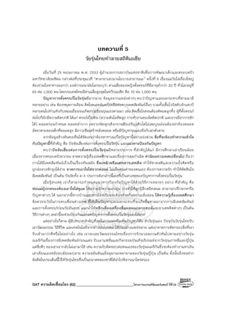 GAT ความคิดเชื่อมโยง (62) ________________________________โครงการแบรนด์ซัมเมอร์แคมป์ ปีที่26
บทความที่ 5
วัยรุ่นไทยทําลายสถิติเอเชีย
เมื่อวันที่ 25 พฤษภาคม พ.ศ. 2553 ผู้อํานวยการสถาบันแห่งชาติเพื่อการพัฒนาเด็กและครอบครัว
มหาวิทยาลัยมหิดล กล่าวต่อที่ประชุมเวที “ศาลายาเสวนานโยบายสาธารณะ” ครั้งที่ 6 เรื่องแม่วัยใสเรื่องใหญ่
ต้องร่วมใจหาทางออกว่า องค์การอนามัยโลกระบุว่า ค่าเฉลี่ยของหญิงตั้งครรภ์ที่มีอายุต่ํากว่า 20 ปี ทั่วโลกอยู่ที่
65 ต่อ 1,000 คน โดยประเทศไทยมีค่าเฉลี่ยสูงสุดในทวีปเอเชีย คือ 70 ต่อ 1,000 คน
ปัญหาการตั้งครรภ์ในวัยรุ่นมีมากมาย ข้อมูลจากแหล่งต่างๆ พบว่าปัญหาและผลกระทบที่ตามมามี
หลายอย่าง เช่น ต้องหยุดการเรียน ติดโรคเอดส์และโรคติดต่อทางเพศสัมพันธ์อื่นๆ รวมทั้งเชื้อไวรัสตับอักเสบบี
หลายคนไปทําแท้งกับหมอเถื่อนจนเกิดภาวะซ้อนรุนแรงตามมา เช่น ติดเชื้อโรคจนต้องตัดมดลูกทิ้ง ผู้ที่ตั้งครรภ์
ต่อไปก็มักมีความผิดปกติ ได้แก่ ครรภ์เป็นพิษ (ความดันโลหิตสูง การทํางานของไตผิดปกติ และอาจมีอาการชัก
ได้) คลอดก่อนกําหนด คลอดลําบาก เพราะกระดูกเชิงกรานยังเจริญเติบโตไม่สมบูรณ์จนต้องผ่าท้องคลอด
อัตราตายของเด็กที่คลอดสูง มีภาวะซึมเศร้าหลังคลอด หรือมีปัญหารุนแรงถึงกับฆ่าตัวตาย
จากข้อมูลข้างต้นคงเห็นได้ชัดเจนว่าต้องหาทางแก้ไขปัญหานี้อย่างเร่งด่วน สิ่งที่จะต้องทําความเข้าใจ
กับปัญหานี้ที่สําคัญ คือ ปัจจัยเสี่ยงต่อการตั้งครรภ์ในวัยรุ่น และแนวทางป้องกันปัญหา
พบว่าปัจจัยเสี่ยงต่อการตั้งครรภ์ในวัยรุ่นมีหลายประการ ที่สําคัญได้แก่ มีการศึกษาเล่าเรียนน้อย
เนื่องจากครอบครัวยากจน ขาดความรู้เรื่องเพศศึกษาและเรื่องการคุมกําเนิด ค่านิยมทางเพศเปลี่ยนไป ถือว่า
การได้มีเพศสัมพันธ์เร็วเป็นเรื่องทันสมัย ดื่มเหล้าหรือเสพสารเสพติด ทําให้ขาดสติและความยั้งคิดหรือ
ถูกล่อลวงชักจูงได้ง่าย ขาดการเอาใจใส่จากพ่อแม่ ไม่เห็นคุณค่าของตนเอง ต้องการความรัก ทําให้ตัดสินใจ
มีเพศสัมพันธ์ เป็นต้น ปัจจัยทั้ง 4-5 ประการดังกล่าวนี้เองที่เป็นสาเหตุของปัญหาการตั้งครรภ์ในวัยรุ่น
เมื่อรู้สาเหตุ เราก็สามารถกําหนดแนวทางป้องกันปัญหาได้ด้วยวิธีการหลายๆ อย่าง ที่สําคัญ คือ
พ่อแม่ผู้ปกครองต้องเอาใจใส่ดูแล ให้ความรักความอบอุ่น วางตัวให้ลูกรู้สึกสนิทสนม สามารถปรึกษาหารือ
ปัญหาต่างๆ ได้ นอกจากนี้ทางบ้านและทางโรงเรียนจะต้องช่วยกันอบรมสั่งสอน ให้ความรู้เรื่องเพศศึกษา
ข้อควรระวังในการคบเพื่อนต่างเพศ ชี้ให้เห็นปัญหาและผลกระทบที่จะเกิดขึ้นตามมาจากการมีเพศสัมพันธ์
และการตั้งครรภ์ก่อนวัยอันควร แนะนําให้หลีกเลี่ยงเครื่องดื่มผสมแอลกอฮอล์และยาเสพติดต่างๆ เป็นต้น
วิธีการต่างๆ เหล่านี้จะช่วยป้องกันและลดปัญหาการตั้งครรภ์ในวัยรุ่นลงได้มาก
แต่อย่างไรก็ตาม ผู้มีบทบาทสําคัญที่สุดในการลดหรือเพิ่มปัญหาก็คือ ตัววัยรุ่นเอง ปัจจุบันวัยรุ่นไทยรับ
เอาวัฒนธรรม วิถีชีวิต และเทคโนโลยีจากต่างประเทศมาใช้กันอย่างแพร่หลาย แต่เราขาดการคัดกรองสิ่งที่เรา
รับเข้ามาว่าดีหรือไม่อย่างไร เช่น เราละเลยวัฒนธรรมไทยเรื่องการรักนวลสงวนตัวหันไปตามอย่างวัยรุ่น
อเมริกันเรื่องการมีเพศสัมพันธ์ก่อนแต่ง รับเอาแฟชั่นและกิจกรรมบันเทิงเริงรมย์จากวัยรุ่นเกาหลีและญี่ปุ่น
แต่สิ่งดีๆ ของเขาเรากลับไม่เอามาใช้ เช่น ความรับผิดชอบต่อตนเองของวัยรุ่นอเมริกันซึ่งจะต้องทํางานหาเงิน
เล่าเรียนเองหลังจบมัธยมปลาย ความขยันขันแข็งมุมานะพยายามของวัยรุ่นญี่ปุ่น เป็นต้น ดั้งนั้นจึงขอฝาก
ข้อคิดในประเด็นนี้ไว้ให้วัยรุ่นไทยซึ่งเป็นอนาคตของชาติได้นําไปพิจารณาไตร่ตรอง
 