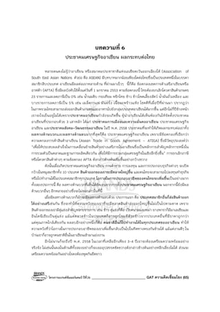 โครงการแบรนด์ซัมเมอร์แคมป์ ปีที่26 _______________________________ GAT ความคิดเชื่อมโยง (65)
บทความที่ 6
ประชาคมเศรษฐกิจอาเซียน ผลกระทบต่อไทย
หลายคนคงไม่รู้ว่าอาเซียน หรือสมาคมประชาชาติแห่งเอเชียตะวันออกเฉียงใต้ (Association of
South East Asian Nations ตัวย่อ คือ ASEAN) มีบทบาทมากน้อยเพียงใดต่อไทยซึ่งเป็นประเทศหนึ่งในบรรดา
สมาชิกสิบประเทศ อาเซียนมีผลต่อเราหลายด้าน ที่ผ่านมาเร็วๆ นี้ก็คือ ข้อตกลงเขตการค้าเสรีอาเซียนหรือ
อาฟต้า (AFTA) ซึ่งมีผลบังคับใช้ตั้งแต่วันที่ 1 มกราคม 2553 ตามข้อตกลงนี้ ไทยต้องยกเลิกโควตาสินค้าเกษตร
23 รายการและลดภาษีเป็น 0% เช่น น้ํานมดิบ กระเทียม พริกไทย ข้าว ข้าวโพดเลี้ยงสัตว์ น้ํามันถั่วเหลือง และ
บางรายการลดภาษีเป็น 5% เช่น เมล็ดกาแฟ มันฝรั่ง เนื้อมะพร้าวแห้ง โชคดีที่เมื่อปีที่ผ่านมา ปรากฏว่า
ในภาพรวมไทยสามารถส่งออกสินค้าเกษตรและอาหารไปยังกลุ่มประเทศอาเซียนได้มากขึ้น แต่อีกไม่กี่ปีข้างหน้า
เราจะใจเย็นอยู่ไม่ได้เพราะประชาคมอาเซียนกําลังจะเกิดขึ้น ผู้นําอาเซียนได้เห็นพ้องกันให้จัดตั้งประชาคม
อาเซียนที่ประกอบด้วย 3 เสาหลัก ได้แก่ ประชาคมการเมืองและความมั่นคงอาเซียน ประชาคมเศรษฐกิจ
อาเซียน และประชาคมสังคม-วัฒนธรรมอาเซียน ในปี พ.ศ. 2558 ประชาคมที่จะทําให้เกิดผลกระทบต่อเราทั้ง
ผลทางด้านบวกและผลทางด้านลบมากที่สุดก็คือ ประชาคมเศรษฐกิจอาเซียน เพราะมีข้อตกลงที่เรียกว่า
ความตกลงการค้าสินค้าอาเซียน (Asean Trade in Goods Agreement - ATIGA) ซึ่งมีวัตถุประสงค์ว่า
“เพื่อให้ประสบผลสําเร็จในการเคลื่อนย้ายสินค้าอย่างเสรีภายในอาเซียนซึ่งเป็นหลักการสําคัญหลักการหนึ่งใน
การรวมตัวเป็นตลาดและฐานการผลิตเดียวกัน เพื่อให้มีการรวมกลุ่มเศรษฐกิจในเชิงลึกยิ่งขึ้น” การยกเลิกภาษี
หรือโควตาสินค้าต่างๆ ตามข้อตกลง AFTA ดังกล่าวข้างต้นเพิ่มขึ้นอย่างกว้างขวาง
ดังนั้นเมื่อเกิดประชาคมเศรษฐกิจอาเซียน การค้าขาย การลงทุน และการประกอบธุรกิจต่างๆ จะเปิด
กว้างในหมูสมาชิกทั้ง 10 ประเทศ สินค้าออกของเราจะมีตลาดใหญ่ขึ้น และคนไทยจะสามารถไปลงทุนทําธุรกิจ
หรือไปทํางานได้ในประเทศสมาชิกทุกประเทศ โอกาสในการประกอบอาชีพของคนไทยจะเพิ่มขึ้นเป็นอย่างมาก
ทั้งสองประการนี้ คือ ผลทางด้านบวกที่เห็นได้ชัดเจนจากการตั้งประชาคมเศรษฐกิจอาเซียน นอกจากนี้ยังมีผล
ด้านบวกอื่นๆ อีกหลายอย่างซึ่งจะไม่ขอกล่าวในที่นี้
เมื่อมีผลทางด้านบวกก็มักจะมีผลทางด้านลบด้วย ประการแรก คือ ประเทศสมาชิกอื่นก็ส่งสินค้าออก
ได้อย่างเสรีเช่นกัน ซึ่งจะทําให้ความหวังของเราที่จะมีตลาดสินค้าส่งออกใหญ่ขึ้นไม่เป็นไปตามคาด เพราะ
สินค้าออกของเรามีคู่แข่งสําคัญหลายรายการ เช่น ข้าว คู่แข่งก็คือ เวียดนามและพม่า ยางพาราก็มีมาเลเซียและ
อินโดนีเซียเป็นคู่แข่ง แม้แต่ตลาดข้าวในประเทศก็อาจถูกโจมตีด้วยข้าวจากประเทศอื่นที่มีราคาถูกกว่า
แต่คุณภาพใกล้เคียงกัน ผลลบอีกอย่างหนึ่งก็คือ คนชาติอื่นก็ไปทํางานได้ในทุกประเทศของอาเซียน ทําให้
ความหวังที่ว่าโอกาสในการประกอบอาชีพของเราเพิ่มขึ้นกลับเป็นไปในทิศทางตรงกันข้ามได้ แม้แต่งานดีๆ ใน
บ้านเราก็อาจถูกคนชาติอื่นในอาเซียนเข้ามาแย่งงาน
อีกไม่นานก็จะถึงปี พ.ศ. 2558 ในเวลาที่เหลืออีกเพียง 3-4 ปีเราจะต้องเตรียมความพร้อมอย่าง
จริงจัง ไม่เช่นนั้นผลในด้านดีทั้งสองอย่างก็จะเจออุปสรรคขัดขวางดังกล่าวข้างต้นอย่างหลีกเลี่ยงไม่ได้ ส่วนจะ
เตรียมความพร้อมกันอย่างไรคงต้องพูดกันยืดยาว
 