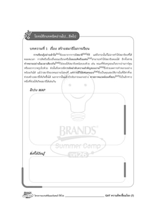 โครงการแบรนด์ซัมเมอร์แคมป์ ปีที่26 ________________________________ GAT ความคิดเชื่อมโยง (7)
บทความที่ 1 เรื่อง สร้างสมาธิในการเรียน
การเรียนรู้อย่างเข้าใจ(01)ต้องมาจากการมีสมาธิ(02)ที่ดี แต่ถึงกระนั้นก็ไม่อาจทําให้สมาธิคงที่ได้
ตลอดเวลา การคิดถึงเรื่องอื่นขณะเรียนหรือใจลอยคิดถึงแฟน(03)สามารถทําให้สมาธิลดลงได้ อีกทั้งการ
ทําหลายอย่างในเวลาเดียวกัน(04)ก็ส่งผลให้สมาธิลดน้อยลงด้วย เช่น ขณะที่ฟังครูสอนก็อยากอ่านการ์ตูน
หรืออยากวาดรูปไปด้วย ดังนั้นจึงควรมีการจัดลําดับความสําคัญของงาน(05)ซึ่งช่วยลดการทําหลายอย่าง
พร้อมกันได้ แม้ว่าสมาธิของคนเราจะไม่คงที่ แต่การมีวินัยต่อตนเอง(06)ซึ่งเป็นคุณสมบัติภายในที่มีค่าที่จะ
ช่วยสร้างสมาธิให้เกิดขึ้นได้ นอกจากนั้นแล้วปัจจัยภายนอกอย่าง หาสภาพแวดล้อมที่สงบ(07)ก็เป็นอีกทาง
หนึ่งที่ช่วยให้เกิดสมาธิได้เช่นกัน
ฝึกร่าง MAP
สิ่งที่ได้เรียนรู้
โจทย์ฝึกเทคนิคอ่านไป...ขีดไป
 