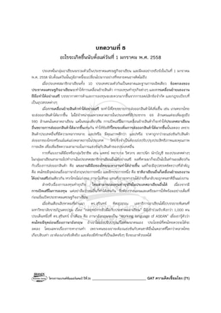 โครงการแบรนด์ซัมเมอร์แคมป์ ปีที่26 _______________________________ GAT ความคิดเชื่อมโยง (71)
บทความที่ 8
อะไรจะเกิดขึ้นนับตั้งแต่วันที่ 1 มกราคม พ.ศ. 2558
ประเทศในกลุ่มอาเซียนจะรวมตัวเป็นประชาคมเศรษฐกิจอาเซียน และมีผลอย่างจริงจังในวันที่ 1 มกราคม
พ.ศ. 2558 นับตั้งแต่วันนั้นภูมิภาคนี้จะเปลี่ยนไปมากอย่างที่หลายคนอาจคิดไม่ถึง
เมื่อประเทศสมาชิกอาเซียนทั้ง 10 ประเทศรวมตัวกันเป็นตลาดและฐานการผลิตเดียว ข้อตกลงของ
ประชาคมเศรษฐกิจอาเซียนจะทําให้การเคลื่อนย้ายสินค้า การลงทุนทําธุรกิจต่างๆ และการเคลื่อนย้ายแรงงาน
ฝีมือทําได้อย่างเสรี บรรยากาศการค้าและการลงทุนจะสะดวกมากขึ้นจากการลด/เลิกข้อจํากัด และกฎระเบียบที่
เป็นอุปสรรคต่างๆ
เมื่อการเคลื่อนย้ายสินค้าทําได้อย่างเสรี จะทําให้ไทยขยายการส่งออกสินค้าได้เพิ่มขึ้น เช่น เกษตรกรไทย
จะส่งออกสินค้าได้มากขึ้น ไม่ใช่จําหน่ายเฉพาะตลาดภายในประเทศที่มีประชากร 69 ล้านคนแต่จะเพิ่มสูงถึง
590 ล้านคนในตลาดอาเซียน แต่ในขณะเดียวกัน การเปิดเสรีในการเคลื่อนย้ายสินค้าก็จะทําให้ประเทศอาเซียน
อื่นขยายการส่งออกสินค้าได้มากขึ้นเช่นกัน ทําให้ข้อดีที่ไทยจะเพิ่มการส่งออกสินค้าได้มากขึ้นนั้นลดลง เพราะ
สินค้าประเทศอื่นที่มีความหลากหลาย และ/หรือ มีคุณภาพดีกว่า และ/หรือ ราคาถูกกว่าจะแข่งขันกับสินค้า
ส่งออกของไทยหรือแม้แต่แย่งตลาดภายในประเทศ ไทยจึงจําเป็นต้องเร่งปรับปรุงประสิทธิภาพและคุณภาพ
การผลิต เพื่อเพิ่มขีดความสามารถในการแข่งขันกับสินค้าของประเทศอื่น
การที่แรงงานฝีมือหรือกลุ่มวิชาชีพ เช่น แพทย์ พยาบาล วิศวกร สถาปนิก นักบัญชี ของประเทศต่างๆ
ในกลุ่มอาเซียนสามารถไปทํางานในประเทศสมาชิกอาเซียนอื่นได้อย่างเสรี ผลที่ตามมาก็จะเป็นไปในทํานองเดียวกัน
กับเรื่องการส่งออกสินค้า คือ แรงงานฝีมือของไทยจะหางานทําได้ง่ายขึ้น แต่ก็จะมีอุปสรรคขัดขวางที่สําคัญ
คือ คนไทยมีจุดอ่อนเรื่องภาษาอังกฤษประการหนึ่ง และอีกประการหนึ่ง คือ ชาติอาเซียนอื่นก็เคลื่อนย้ายแรงงาน
ได้อย่างเสรีเช่นเดียวกัน หากไทยไม่เก่งพอ ภาษาไม่ดีพอ แทนที่เราจะหางานได้ง่ายขึ้นกลับจะถูกคนชาติอื่นแย่งงาน
สําหรับเรื่องการลงทุนทําธุรกิจ ไทยสามารถลงทุนทําธุรกิจในประเทศอาเซียนอื่นได้ เนื่องจากมี
การเปิดเสรีในการลงทุน แต่อย่าลืมว่าคนอื่นก็ทําได้เช่นกัน จึงต้องวางแผนและเตรียมการให้พร้อมอย่างเต็มที่
ก่อนเริ่มเปิดประชาคมเศรษฐกิจอาเซียน
เมื่อต้นเดือนสิงหาคมที่ผ่านมา ดร.สุรินทร์ พิศสุวรรณ เลขาธิการอาเซียนได้ไปบรรยายพิเศษที่
มหาวิทยาลัยราชภัฏนครปฐม เรื่อง “กลยุทธ์การรับมือกับประชาคมอาเซียน” มีผู้เข้าร่วมรับฟังกว่า 1,000 คน
ประเด็นหนึ่งที่ ดร.สุรินทร์ ย้ําเตือน คือ ภาษาอังกฤษจะเป็น “Working language of ASEAN” เมื่อเรารู้ตัวว่า
คนไทยมีจุดอ่อนเรื่องภาษาอังกฤษ ถ้าเราไม่เร่งปรับปรุงแก้ไขพัฒนาตนเอง ประโยชน์ที่คนไทยควรจะได้จะ
ลดลง โดยเฉพาะเรื่องการหางานทํา เพราะคนของเราจะต้องแข่งขันกับคนชาติอื่นในตลาดที่โตกว่าตลาดไทย
เกือบสิบเท่า เราต้องเก่งจริงดีจริง และต้องมีทักษะที่เป็นเลิศจริงๆ จึงจะเอาตัวรอดได้
 