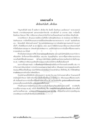 GAT ความคิดเชื่อมโยง (74) ________________________________โครงการแบรนด์ซัมเมอร์แคมป์ ปีที่26
บทความที่ 9
เด็กไทยกับไอที...เด็กล็อค
“ปัญหาเด็กในปี 2556 นี้ ขอเรียกว่า เด็กล็อค คือ ล็อคนิ้ว ล็อคตัวเอง และล็อคเวลา” รศ.ดร.สมพงษ์
จิตระดับ อาจารย์คณะครุศาสตร์ จุฬาลงกรณ์มหาวิทยาลัย กล่าวเมื่อวันที่ 10 มกราคม 2556 การล็อคนิ้ว
ล็อคตัวเอง ล็อคเวลา ก็คือ การใช้เวลามากเกินควรกับไอที ไม่ว่าจะเป็นคอมพิวเตอร์ สมาร์ทโฟน หรือแท็บเล็ต
จากผลวิจัยพบว่า เด็กและเยาวชนใช้ระบบไอทีเพื่อการเรียนรู้เพียงร้อยละ 20 ส่วนร้อยละ 80 ใช้เพื่อการ
บันเทิงและเกม การล็อคทั้งตัวเองและเวลาเช่นนี้ย่อมเกิดผลเสียตามมาหลายประการ จากเวที “คุมเข้มเด็กเล่น
เกม : ลิดรอนสิทธิ หรือช่วยสร้างสรรค์” ในการประชุมคณะกรรมการการจัดสมัชชาสุขภาพแห่งชาติ (คจ.สช.)
ครั้งที่ 5 ซึ่งจัดขึ้นระหว่างวันที่ 18-20 ธันวาคม 2555 สรุปว่าการที่เด็กจํานวนมากใช้เวลามากเกินควรกับไอที
ทําให้เป็นอันตรายต่อสุขภาพ เกิดผลด้านลบต่อพัฒนาการ และได้รับผลร้ายจากการรับเนื้อหาที่ไม่เหมาะสมผ่าน
ทางซอฟท์แวร์ เกม เว็บไซต์
ที่ว่าเป็นอันตรายต่อสุขภาพก็คือ ร่างกายอ่อนแอเจ็บป่วยง่าย เพราะอยู่กับไอทีจนไม่มีเวลาออกกําลังกาย
หรือเล่นกีฬา อีกทั้งสายตาก็มักจะเสียไปด้วย เพราะวันๆ จ้องอยู่ที่หน้าจอ นอกจากนี้สุขภาพจิตอาจแปรปรวน
กลายเป็นเด็กที่มีพฤติกรรมรุนแรง ผู้อํานวยการสถาบันสุขภาพจิตเด็กและวัยรุ่นราชนครินทร์กล่าวในที่ประชุม
คจ.สช. ว่าสถิติของการติดเกมและมีพฤติกรรมรุนแรงจนต้องบําบัดรักษาเพิ่มขึ้นต่อเนื่องทุกปี
นอกจากเรื่องสุขภาพแล้ว การล็อคตัวเองหรือล็อคเวลาจนไม่มีเวลาทํากิจกรรมสร้างสรรค์อื่น เช่น การ
ทํากิจกรรมบําเพ็ญประโยชน์ การร่วมกิจกรรมชมรมต่างๆ ในสถานศึกษา หรือแม้แต่การพบปะพูดคุยสังสรรค์กับ
พ่อแม่ญาติพี่น้องหรือเพื่อนฝูง ย่อมทําให้เกิดผลลบต่อพัฒนาการของตัวเด็กเอง ซึ่งที่สําคัญ คือ ทําให้ขาดทักษะ
ทางสังคมและขาดทักษะในการติดต่อสื่อสาร
ปัจจุบันร้านเกมที่เปิดให้บริการทั่วประเทศกว่า 30,000 ร้าน พอๆ กับจํานวนสถานศึกษา ร้านเกมเหล่านี้
ส่วนใหญ่ไม่จํากัดเวลา ไม่มีการป้องกันการเข้าถึงเว็บไซต์ลามก เว็บไซต์ล่อลวง หรือเกมรุนแรงที่ไม่เหมาะสมกับ
เด็ก ดังนั้นผลร้ายจากการรับเนื้อหาที่ไม่เหมาะสมตามที่ คจ.สช. กล่าวข้างต้นก็คือ ถูกล่อลวงเพื่อกระทําทางเพศ
ถูกล่อลวงเพื่อประสงค์ทรัพย์สิน และถูกล่อลวงเพื่อค้ามนุษย์
ทําไมเด็กและเยาวชนไทยจํานวนมากจึงกลายเป็นเด็กล็อคจนเกิดผลเสียใหญ่หลวงเช่นนี้ ความคิดเห็น
จากเวทีในการประชุม คจ.สช. กล่าวว่า ต้นตอที่สําคัญ ก็คือ ภาคธุรกิจร้านเกมเห็นเด็กเป็นเหยื่อ เด็กขาดพื้นที่
และกิจกรรมที่เหมาะสม และครอบครัวไม่ดูแลบุตรหลานอย่างใกล้ชิด หรือไม่เข้าใจกระทั่งว่าปล่อยให้ลูกเล่น
เกมจนติดและกลายเป็นเด็กล็อคนั้นส่งผลเสียอย่างไร
 