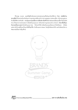 โครงการแบรนด์ซัมเมอร์แคมป์ ปีที่26 _______________________________ GAT ความคิดเชื่อมโยง (75)
ที่ประชุม คจ.สช. เสนอให้ผู้เกี่ยวข้องทุกภาคส่วนช่วยเร่งแก้ไขปัญหาด้วยวิธีต่างๆ ได้แก่ ขจัดสื่อร้าย
ขยายสื่อดี ซึ่งจะช่วยป้องกันปัญหาการถูกล่อลวงเพื่อกระทําการทางเพศและการล่อลวงอื่นๆ ปรับปรุงกฎหมาย
ด้านสื่อให้มีความทันสมัย ควบคุมเวลาและเนื้อหาการให้บริการไอทีทั้งในร้านอินเตอร์เน็ตและเนื้อหาในเว็บไซต์
ต่างๆ ซึ่งนอกจากจะช่วยลดอาการล็อคตัวเองและเวลา ยังป้องกันการถูกล่อลวงต่างๆ ดังกล่าว จัดหาพื้นที่และ
กิจกรรมที่เหมาะสมสําหรับเด็กและเยาวชน ซึ่งช่วยทําให้การล็อคตัวเองและล็อคเวลากับไอทีลดลง เป็นต้น
แต่อย่างไรก็ตามผู้ที่จะแก้ปัญหาได้ดีที่สุดก็คือ ตัวเด็กและเยาวชนเอง โดยรู้จักผิดชอบชั่วดี และรับผิดชอบในการ
พัฒนาตนไปในทางที่ถูกที่ควร
 